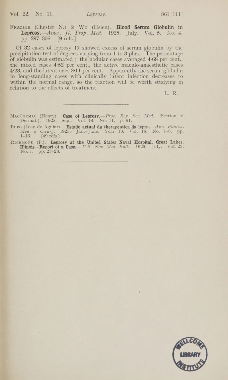 FRAZIER (Chester N.) &amp; Wu (Hsien). Blood Serum Globulin in Leprosy.—Amer. Jl. Trop. Med. 1925. July. Vol. 5. No. 4. pp. 297-306. [9 refs.] Of 32 cases of leprosy 17 showed excess of serum globulin by the precipitation test of degrees varying from 1 to 3 plus. The percentage of globulin was estimated ; the nodular cases averaged 4-68 per cent., the mixed cases 4:52 per cent., the active maculo-anaesthetic cases 4-23, and the latent ones 3-11 per cent. Apparently the serum globulin in long-standing cases with clinically latent infection decreases to within the normal range, so the reaction will be worth studying in relation to the effects of treatment. L. Kk. MacCormac (Henry). Case of Leprosy.— Proc. Roy. Soc. Med. (Section of Dermat.) 1929. Sept. Vol. 18. No: Ll..-p: 6k. Pupo (Joao de Aguiar). Estado actual da therapeutica da lepra.—4Ann. Pauiist. Med. e Civuve. 1925.<-“jan—lune: Year 13. Vol. 16. No. 1-6. ‘pp. 1-16. [49 refs. ] RicHMOND (P.). Leprosy at the United States Naval Hospital, Great Lakes, Ilinois—Report of a Case.— U.S. Nav. Med. Bull. 1925. July. Vol. 23. No. 1. pp. 25-28.  