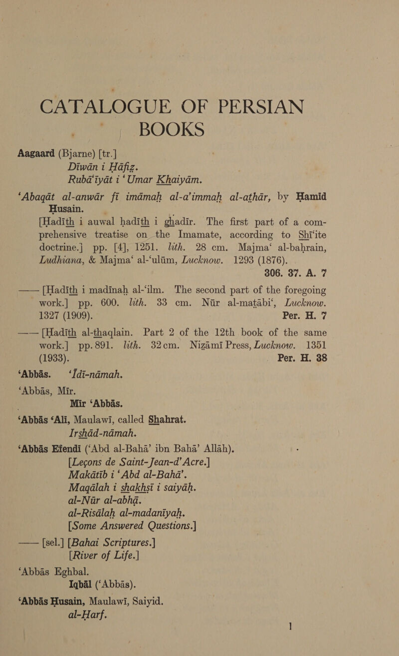 CATALOGUE OF PERSIAN ‘| BOOKS Aagaard (Bjarne) [tr. | Diwan i Hafiz. Ruba@iyat i ‘Umar Khaiyam. ‘Abaqat al-anwar fi imdmah al-a’immah al-athdr, by Hamid Husain. [Hadith i auwal hadith i ghadir. The first part of a com- prehensive treatise on the Imamate, according to Shi'‘ite doctrine.j pp. [4], 1251. lth. 28 cm. Majma‘ al-bahrain, Ludhiana, &amp; Majma‘ al-‘ulim, Lucknow. 1293 (1876). | 306. 37. A. 7 —— [Hadith i madinah al-‘ilm. The second part of the foregoing work.] pp. 600. lth. 33 cm. Nir al-matabi‘, Lucknow. 1327 (1909). Per H.. 7 _—— [Hadith al-thaglain. Part 2 of the 12th book of the same work.|] pp.891. lth. 32cm. Nizami Press, Lucknow. 1351 (1933). Per. H. 88 ‘Abbas. ‘Idi-ndmah. ‘Abbas, Mir. : Mir ‘Abbas. ‘Abbas ‘Ali, Maulawi, called Shahrat. Irshad-ndmah. ‘Abbas Efendi (‘Abd al-Baha’ ibn Baha’ Allah). [Lecons de Saint-Jean-d’ Acre.| Makatib i ‘Abd al-Bahda’. Magalah i shakhsi i saiyah. al-Nur al-abhd. al-Risdlah al-madaniyah. [Some Answered Questions.] —— [sel.] [Bahai Scriptures.] [River of Life.] ‘Abbas Eghbal. Iqbal (‘Abbas). ‘Abbas Husain, Maulawi, Saiyid. al-Harf.