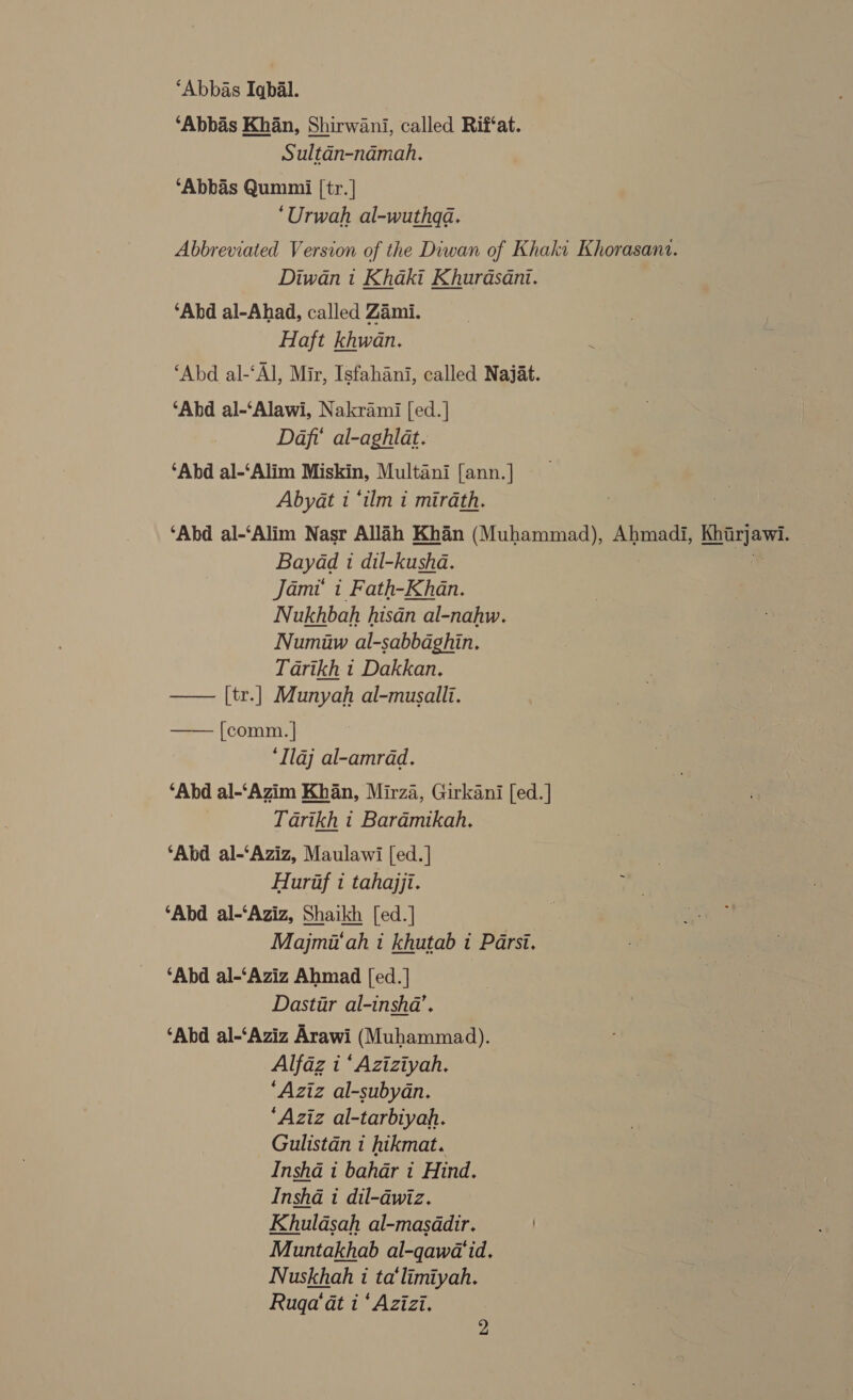 ‘Abbas Iqbal. ‘Abbas Khan, Shirwani, called Rif‘at. Sultan-namah, ‘Abbas Qummii |tr. | ‘Urwah al-wuthqa. Abbreviated Version of the Diwan of Khaki Khorasana. Diwan i Khaki Khurdasant. ‘Abd al-Ahad, called Zami. Haft khwan. ‘Abd al-‘Al, Mir, Isfahani, called Najat. ‘Abd al-‘Alawi, Nakrami [ed.] Daft’ al-aghlat. ‘Abd al-‘Alim Miskin, Multani [ann.] Abyat i ‘tlm i mirath. | ‘Abd al-‘Alim Nasr Allah Khan (Muhammad), Ahmadi, Khirjawi. Bayad 1 dil-kusha. is Jami i Fath-Khan. Nukhbah hisan al-nahw. Numiuw al-sabbaghin. Tarikh i Dakkan. —— [tr.] Munyah al-musallt. —— [comm.] ‘Ilaj al-amrad. ‘Abd al-‘Azim Khan, Mirza, Girkani [ed.] Tarikh t Baradmikah, ‘Abd al-‘Aziz, Maulawi [ed. | Hurif i tahajji. ‘Abd al-‘Aziz, Shaikh [ed.] Majmiiah i khutab i Parsi. — ‘Abd al-‘Aziz Ahmad [ed.] Dastir al-insha’. ‘Abd al-‘Aziz Arawi (Muhammad). Alfaz 1 ‘Aziziyah. ‘Aziz al-subydan. ‘Aziz al-tarbiyah. Gulistan i hikmat. Insha i bahar i Hind. Insha i dil-dwiz. Khuldsah al-masddir. / Muntakhab al-qawa'id. Nuskhah 1 ta‘limiyah. Rugqa'‘at i ‘ Azizi.