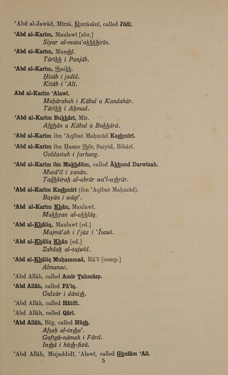 ‘Abd al-Jawad, Mirza, Khurasani, called Judi. ‘Abd al-Karim, Maulawi [abr.] Siyar al-muta’akhkhirin. ‘Abd al-Karim, Munshi. Tarikh i. Panjab. ‘Abd al-Karim, Shaikh. Hisab 1 jadid. Kitab i ‘Alj. Abd al-Karim ‘Alawi. Muhdarabah i Kabul u Kandahar. Tarikh t Ahmad. ‘Abd al-Karim Bukhari, Mir. Afghan u Kabul u Bukhara. ‘Abd al-Karim ibn ‘Agibat Mahmid Kashmiri. © _ ‘Abd al-Karim ibn Hasan Shér, Saiyid, Bihari. Guldastah 1 farhang. ‘Abd al-Karim ibn Makhdiim, called Akhund Darwizah. Masa’il i zandn. _Tadhkirah al-abrar wa’l-ashrar. _ ‘Abd al-Karim Kashmiri (ibn ‘Agibat Mahmiid). Bayan 1 waqu. ‘Abd al-Karim Khan, Maulawi. Makhzan al-akhlaq. ‘Abd al-Khaliq, Maulawi [ed. ] Majmii‘ah i i‘jdz i ‘Isawi. ‘Abd al-Khaliq Khan [ed. | Zubdah al-tajwid. ‘Abd al-Khaliq Muhammad, Ra’é [comp.] Almanac. ‘Abd Allah, called Amir Tahm§asp. ‘Abd Allah, called Fa’iq. Gulzar i danish. ‘Abd Allah, called Hatifi. ‘Abd Allah, called Qari. ‘Abd Allah, Bég, called Hush. Afsah al-insha’. Guftgii-nadmah 1 Farsi. ‘Abd Allah, Mujaddidi, ‘Alawi, called Ghulam ‘Ali.