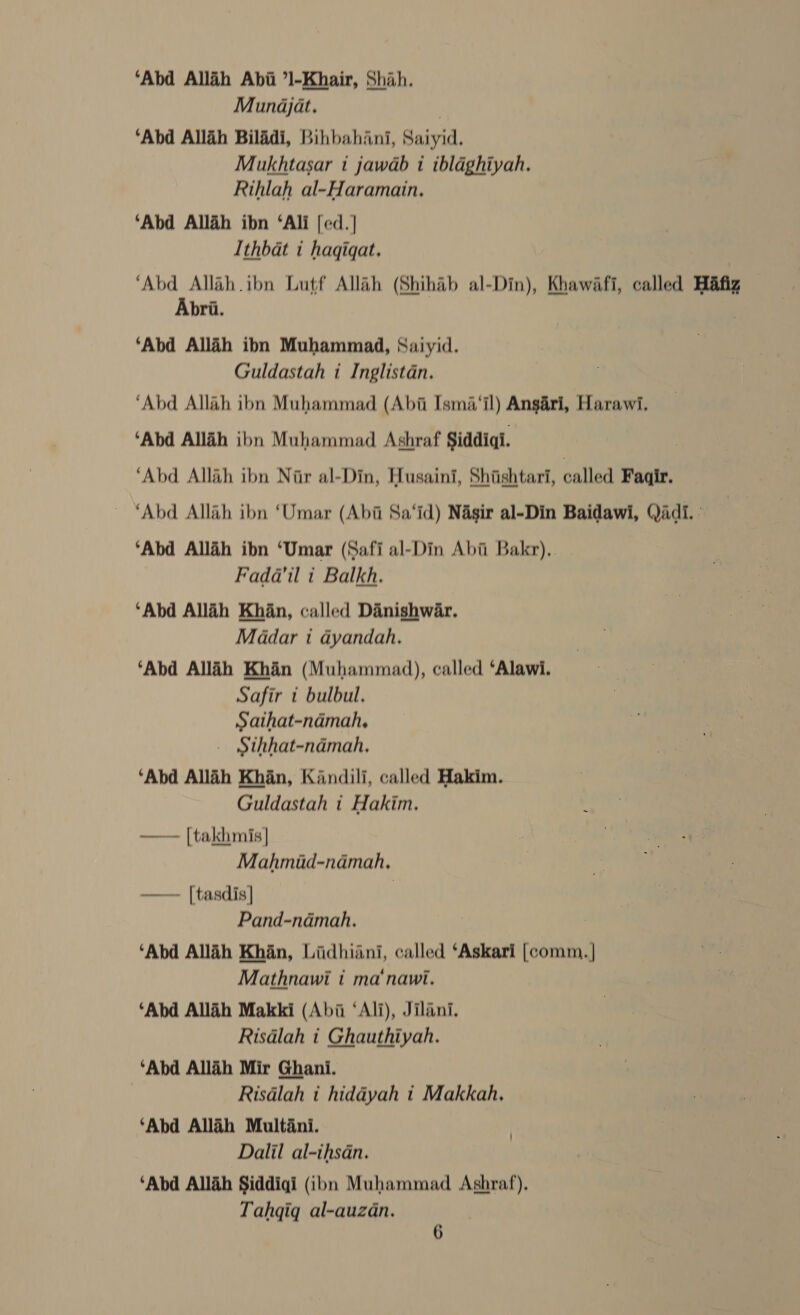 ‘Abd Allih Abii ’l-Khair, Shah. Munajat. | ‘Abd Allah Biladi, Bihbahani, Saiyid. Mukhtasar 1 jawab i ibldghiyah. Rihlah al-Haramain, ‘Abd Allah ibn ‘Ali [ed.} Ithbat i hagigqat. ‘Abd Allah.ibn Lutf Allah (Shihab al-Din), Khawafi, called Hafiz Abri. ‘Abd Allah ibn Muhammad, Saiyid. Guldastah i Inglistdn. ‘Abd Allah ibn Muhammad (Abi Isma‘il) Ansari, Harawi. ‘Abd Alliéh ibn Muhammad Ashraf Siddiqi. , ‘Abd Allah ibn Nir al-Din, Husaini, Shiishtari, called Faqir. ‘Abd Allah ibn ‘Umar (Abi Sa‘id) Nasir al-Din Baidawi, Qadi. : ‘Abd Allah ibn ‘Umar (Safi al-Din Abii Bakr), Fada@'il i Balkh. ‘Abd Alldh Khan, called Danishwar. Madar i dyandah. ‘Abd Allih Khan (Muhammad), called ‘Alawi. Safir t bulbul. Sathat-ndmah, - Sthhat-ndmah. ‘Abd Allah Khan, Kandili, called Hakim. Guldastah t Hakim, —— [takhmis] Mahmid-ndmah, —— [tasdis] | Pand-namah. ‘Abd Allah Khan, Lidhiini, called ‘Askari [comm. | Mathnawi i ma‘nawi. ‘Abd Allah Makki (Abii ‘Ali), Jilani. Risdlah i Ghauthiyah. ‘Abd Allah Mir Ghani. Risdlah i hiddyah t Makkah. ‘Abd Allah Multani. Dalil al-ihsdan. ‘Abd Allih Siddiqi (ibn Muhammad Ashraf), Tahqiq al-auzan.