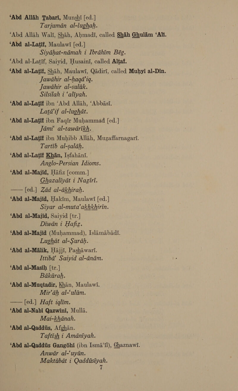 ‘Abd Allah Tabari, Munshi [ed.] Tarjuman al-lughah. ‘Abd Allah Wali, Shah, Ahmadi, called Shih Ghulam ‘Ali. ‘Abd al-Latif, Maulawi [ed.] Siyahat-nadmah i Ibrahim Bég. ‘Abd al-Latif, Saiyid, Husaini, called Altaf. ‘Abd al-Latif, Shah, Maulawi, Qadiri, called Muhyi al-Din. Jawahir al-haqa’iq. Jawahir al-sulik. Silsilah i ‘aliyah. ‘Abd al-Latif ibn ‘Abd Allah, ‘Abbasi. Latda’if al-lughat. ‘Abd al-Latif ibn Fagir Muhammad [ed.] : Jami’ al-tawarikh. ‘Abd al-Latif ibn Muhibb Allah, Muzaffarnagari. — Tartib al-salah. ‘Abd al-Latif Khan, Isfahani. Anglo-Persian Idioms. ‘Abd al-Majid, Hafiz [comm.] Ghazaliyat i Naziri. [ed.] Zdd al-dkhirah. ‘Abd al-Majid, Hakim, Maulawi [ed. | Siyar al-muta’akhkhirin. ‘Abd al-Majid, Saiyid [tr.] Diwan 1 Hafiz. ‘Abd al-Majid (Muhammad), Islamabadi. Lughat al-Surah. ‘Abd al-Malik, Hajji, Pashawari. Ittiba’ Satyid al-anam. ‘Abd al-Masih [tr. | Bakurah. ‘Abd al-Muqtadir, Khan, Maulawi. Mir’ah al-‘ulim. [ed.] Haft iglim. ‘Abd al-Nabi Qazwini, Mulla. Mai-khanah, ‘Abd al-Qaddiis, Afghan. Taftish i Amdniyah. ‘Abd al-Qaddiis Gangohi (ibn [sma‘il), Ghaznawi. Anwar al-‘uyan. Maktubat i bs  