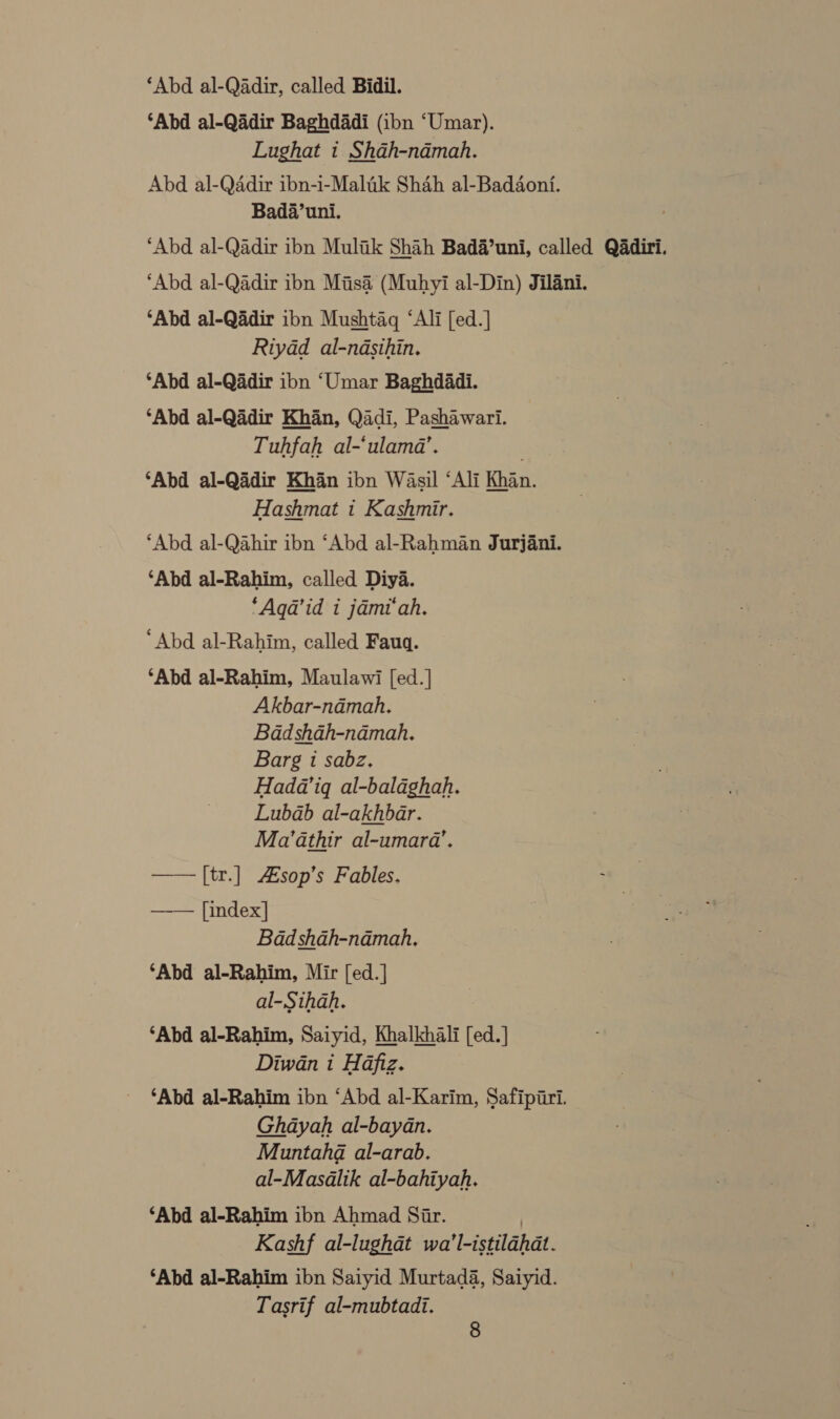 ‘Abd al-Qadir, called Bidil. ‘Abd al-Qadir Baghdadi (ibn ‘Umar). Lughat i Shah-namah. Abd al-Qadir ibn-i-Malik Shah al-Baddonfi. Bada’uni. ‘Abd al-Qadir ibn Muliik Shah Bada’uni, called Qadiri. ‘Abd al-Qadir ibn Misa (Muhyi al-Din) Jilani. ‘Abd al-Qadir ibn Mushtaq ‘Ali [ed.] Riyad al-ndasihin. ‘Abd al-Qadir ibn ‘Umar Baghdadi. ‘Abd al-Qadir Khan, Qadi, Pashawari. Tuhfah al-‘ulamd’. ‘Abd al-Qadir Khan ibn Wasil ‘Ali Khan. Hashmat 1 Kashmir. ‘Abd al-Qahir ibn ‘Abd al-Rahman Jurjani. ‘Abd al-Rahim, called Diya. *Aqa’id i jami‘ah. “Abd al-Rahim, called Fauq. ‘Abd al-Rahim, Maulawi [ed.] Akbar-ndmah. Bdadshah-namah. Barg 1 sabz. Hada’ig al-balaghah. Lubdab al-akhbar. Ma’athir al-umara’. —— [tr.] Asop’s Fables. [index] Badd shah-ndmah, ‘Abd al-Rahim, Mir [ed.] al-Sthah. ‘Abd al-Rahim, Saiyid, Khalkhali [ed.] Diwan i Hafiz. ‘Abd al-Rahim ibn ‘Abd al-Karim, Safipiri. Ghayah al-bayan. Muntahd al-arab. al-Masalik al-bahiyah. ‘Abd al-Rahim ibn Ahmad Siar. | Kashf al-lughdt wa’l-istilahdt. ‘Abd al-Rahim ibn Saiyid Murtada, Saiyid. Tasrif al-mubtadi. 