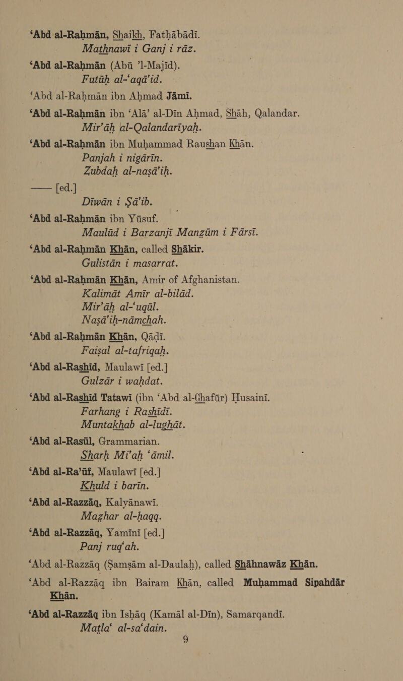 ‘Abd al-Rahmaan, Shaikh, Fathabadi. Mathnawi 1 Ganj t raz. ‘Abd al-Rahman (Abi ’l-Majid). Futih al-‘aqa’id. ‘Abd al-Rahman ibn Ahmad Jami. ‘Abd al-Rahm§an ibn ‘Ala’ al-Din Ahmad, Shah, Qalandar. Mir’ah al-Qalandariyah. ‘Abd al-Rahman ibn Muhammad Raushan Khan. Panjah 1 nigarin. Zubdah al-nasa’th. —— fed.]. Diwan 1 Sa’ib. ‘Abd al-Rahman ibn Yisuf. _Maulid i Barzanji Manzim 1 Farsi. ‘Abd al-Rahmdn Kh§n, called Shakir. | Gulistan 1 masarrat. ‘Abd al-Rahman Khan, Amir of Afghanistan. Kalimat Amir al-bilad. Mir’ah al-‘uqil. Nasa’th-ndmchah. ‘Abd al-Rahman Khan, Qadi. Faisal al-tafriqah. ‘Abd al-Rashid, Maulawi [ed.] Gulzar i wahdat. ‘Abd al-Rashid Tatawi (ibn ‘Abd al-Ghafir) Husaini. Farhang 1 Rashidi. Muntakhab al-lughat. ‘Abd al-Rastil, Grammarian. Sharh Mi'’ah ‘dmil. ‘Abd al-Ra’if, Maulawi [ed. | Khuld 1 barin. ‘Abd al-Razzaq, Kalyanawi. Mazhar al-haqq. ‘Abd al-Razzaiq, Yamini [ed.] Panj rugq‘ah. ‘Abd al-Razzaq (Samsam al-Daulah), called Shihnawaz Khan. ‘Abd al-Razzaq ibn Bairam Khan, called Muhammad Sipahdar ‘Abd al-Razzaq ibn Ishag (Kamal al-Din), Samargqandi. Matla‘ al-sa‘dain.