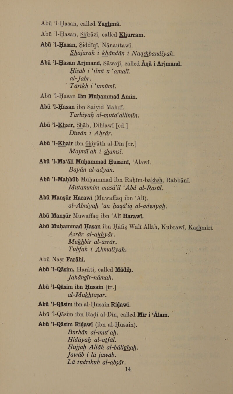 Abii ’l-Hasan, called Yaghma. Abi ’l-Hasan, Shirazi, called Khurram. Abt ’1l-Hasan, Siddiqi, Nanautawi. Shajarah i khandan i Naqshbandiyah. Abi ’l-Hasan Arjmand, Sawaji, called Aga i Arjmand. Hisab 1 ‘ilmi u ‘amalli. al-Jabr. Tarikh t ‘umumi. Abt ’l-Hasan Ibn Muhammad Amin. Abi *l-Hasan ibn Saiyid Mahdi. Tarbiyah al-muta‘allimin. Abii ’I-Khair, Shah, Dihlawi [ed.] Diwan i Ahrar. Abt ’1-Khair ibn Ghiyath al-Din [tr.] Majmi‘ah i shamsi. Abi ’1-Ma‘ali Muhammad Husaini, ‘Alawi. Bayan al-adyan. Abu *1-Mahbib Muhammad ibn Rahim-bakhsh, Rabbani. Mutammim masd’il ‘Abd al-Rasil. | Abi Mansir Harawi (Muwaffag ibn ‘Ali). al-Abniyah ‘an haqa’iq al-adwiyah. Abi Mansi Muwaffaq ibn ‘Ali Harawi. . Abii Muhammad Hasan ibn Hafiz Wali Allah, Kubrawi, Kashmiri, Asrar al-akhyar. Mukhbir al-asrar. Tuhfah t Akmaliyah. Abi Nasr Farahi. , Abii ’1-Qasim, Harati, called Madih. Jahangir-namah. Abt ’1-Qasim ibn Husain [tr.] al-Mukhtasar. Abt 71-Qasim ibn al-Husain Ridawi. Abi ’1-Qasim ibn Radi al-Din, called Mir i ‘Alam. Abi *1-Qasim Ridawi (ibn al-Husain). Burhan al-mut‘ah. Hidayah al-atfal. Hujjah Allah al-bdlighah. Jawab i 1a jawab. La tudrikuh al-absar.