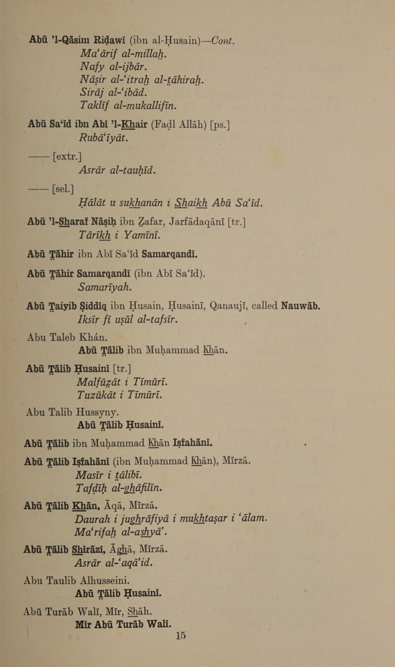 Abii ’l-Qisim Ridawi (ibn al-Husain)—Cont. Ma‘ arif al-millah. Nafy al-ijbar. Nasir al-‘itrah al-tahirah. Siraj al-‘ibad. Taklif al-mukallifin. Abi Sa‘id ibn Abi ’1-Khair (Fadl Allah) [ps.] Rubdaiyat. [extr. | Asrar al-tauhid, 7 eee [sel.] | Halat u sukhanan i Shaikh Aba Sa‘id., Abu ’1-Sharaf Nasih ibn Zafar, Jarfadaqani [tr.] Tarikh t Yamini. Abu Tahir ibn Abi Sa‘id Samargandi.  _ Abi Tahir Samarqandi (ibn Abi Sa‘id). Samariyah. Abi Taiyib Siddiq ibn Husain, Husaini, Qanauji, called Nauwab. Tksir fi usal al-tafsir. Abu Taleb Khan. Abi Talib ibn Muhammad Khan. Abi Talib Husaini [tr. | Malfazat 1 Timiri. Tuztkat i Timari. Abu Talib Hussyny. | Abi Talib Husaini. Abii Talib ibn Muhammad Khan Isfahani. Abia Talib Isfahani (ibn Muhammad Khan), Mirza. Masir i talibi. Tafdih al-ghafilin. Abi Talib Khan, Aga, Mirza. Daurah i jughrafiya i mukhtasar 1 ‘alam. Mat rifah al-ashya’. Abia Talib Shirazi, Agha, Mirza. Asrar al-‘aqa’id. Abu Taulib Alhusseini. Abii Talib Husaini. Abii Turab Wali, Mir, Shah. Mir Abu Turab Wali.