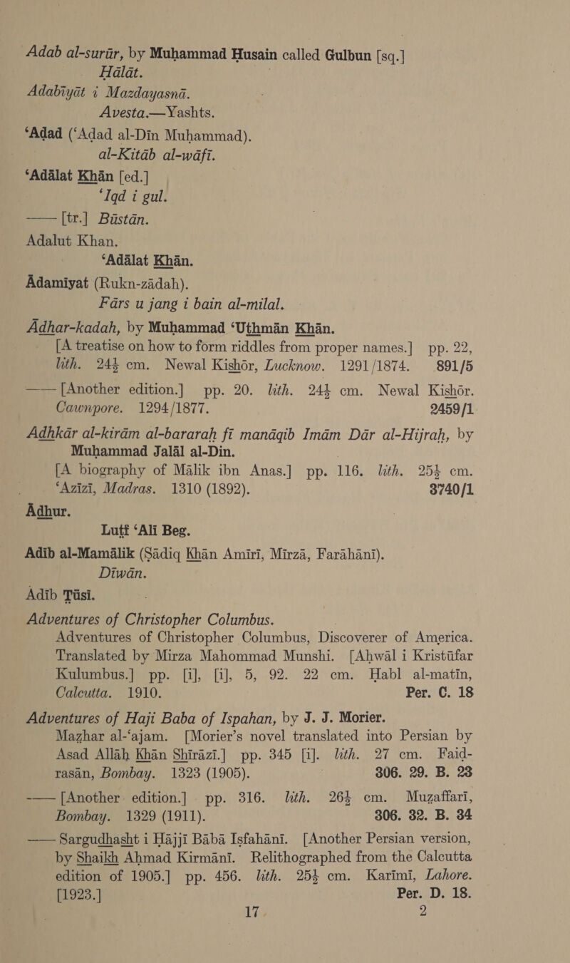 Adab al-surar, by Muhammad Husain called Gulbun sq. | 7 Halat. Adabiyat + Mazdayasna. Avesta.—Yashts. ‘Adad (‘Adad al-Din Muhammad). al-Kitab al-wdfi. ‘Adalat Khan [ed.] ‘Iqd i gul. —— [it.] Bistdn. Adalut Khan. ‘Adalat Khan. Adamiyat (Rukn-zidah). Fars u jang t bain al-milal. Adhar-kadah, by Muhammad ‘Uthman Khan. [A treatise on how to form riddles from proper names.] pp. 22, ith. 245 cm. Newal Kishor, Lucknow. 1291/1874. 891/5 —— [Another edition.] pp. 20. lth. 244 cm. Newal Kishor. Cawnpore. 1294/1877. 2459/1 Adhkar al-kiram al-bararah fi mandqib Imam Dar al-Hijrah, by Muhammad Jalal al-Din. [A biography of Malik ibn Anas.] pp. 116. ith. 254 cm. “Azizi, Madras. 1310 (1892). 3740/1 Adhur. Lutf ‘Ali Beg. Adib al-Mamalik (Sadiq Khan Amiri, Mirza, Farahani). Diwan. Adib Tisi. Adventures of Christopher Columbus. Adventures of Christopher Columbus, Discoverer of America. Translated by Mirza Mahommad Munshi. [Ahwal i Kristifar Kulumbus.] pp. [i], [i], 5, 92. 22 cm. Habl al-matin, Calcutta. 1910. Per. C. 18 Adventures of Haji Baba of Ispahan, by J. J. Morier. Mazhar al-‘ajam. [Morier’s novel translated into Persian by Asad Allah Khan Shirazi.] pp. 345 [i]. lth. 27 cm. Faid- rasan, Bombay. 1323 (1905). | 306. 29. B. 23 -—— [Another edition.] . pp. 316. th. 264 cm. Muzaffari, Bombay. 1329 (1911). 306. 32. B. 34 —— Sargudhasht i Hajji Baba Isfahani. [Another Persian version, by Shaikh Ahmad Kirmani. Relithographed from the Calcutta edition of 1905.] pp. 456. lth. 254 cm. Karimi, Lahore. [1923.] Per. D. 18.