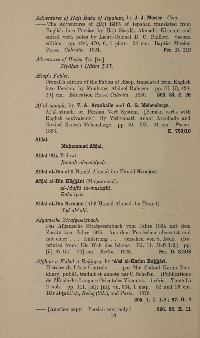 Adventures of Haji Baba of Ispahan, by J. J. Morier—Cont. —— The Adventures of Haji Baba of Ispahan translated from English into Persian by Haji Shaykh Ahmad-i Kirmani and edited with notes by Lieut.-Colonel D. C. Phillott. Second edition. pp. xlvi, 470, 6, 1 plate. 24 cm. Baptist Mission Press. Calcutta. 1924. Per. D. 112 Adventures of Hatum Tai [tr.] Siydhat 1 Hatim Tai. fEsop’s Fables. | Croxall’s edition of the Fables of Zsop, translated from English into Persian, by Mouluvee Abdool Ruheem. pp. [i], [i], 428. 294 cm. Education Press, Calcutta. 1830: 306. 34. C. 26 Af‘al-ndmah, by V. A. Arankalle and G. G. Mehendarge. Af‘al-namah; or, Persian Verb System. [Persian verbs with English equivalents.| By Vishvanath Anant Arankalle and — Govind Ganesh Mehendarge. pp. 40. lith. 24 cm. Poona. 1886. E. 720/10 Afdal. Muhammad Afdal. Afdal ‘Ali, Ridawi. Jannah al-waqiyah. Afdal al-Din abi Hamid Ahmad ibn Hamid Kirmini. Afdal al-Din Kashani (Muhammad). al-Mufid lil-mustafid. Rubd‘iyat. Afdal al-Din Kirmani (Abii Hamid Ahmad ibn Hamid). ‘Iqd al-‘uld. Afganische Strafgesetzbuch. Das Afganische Strafgesetzbuch vom Jahre 1924 mit dem Zusatz vom Jahre 1925. Aus dem Persischen iibersetzt und mit einer... Einleitung .. . versehen von 8. Beck. (Re- printed from: Die Welt des Islams. Bd. 11. Heft 1-2.) pp. [11], 67-157. 223 cm. Berlin. 1928. Per. D. 319/38 Afghan u Kabul u Bukhara, by ‘Abd al-Karim Bukhari. Histoire de |’Asie Centrale . . . par Mir Abdoul Kerim Bou- khary, publié, traduit et annoté parC. Schefer. (Publications de l’Ecole des Langues Orientales Vivantes. 1 série. Tome 1.) 2 vols. pp. 111, [ii]; [ui], vii, 304, 1 map. 32 and 26 cm. Dar al-taba‘ah, Bulag (lith.), and Paris. 1876. ; 305. i. I. 1-2; 67. G. 4 —— [Another copy. Persian text only.] — 806. 32. E. 11