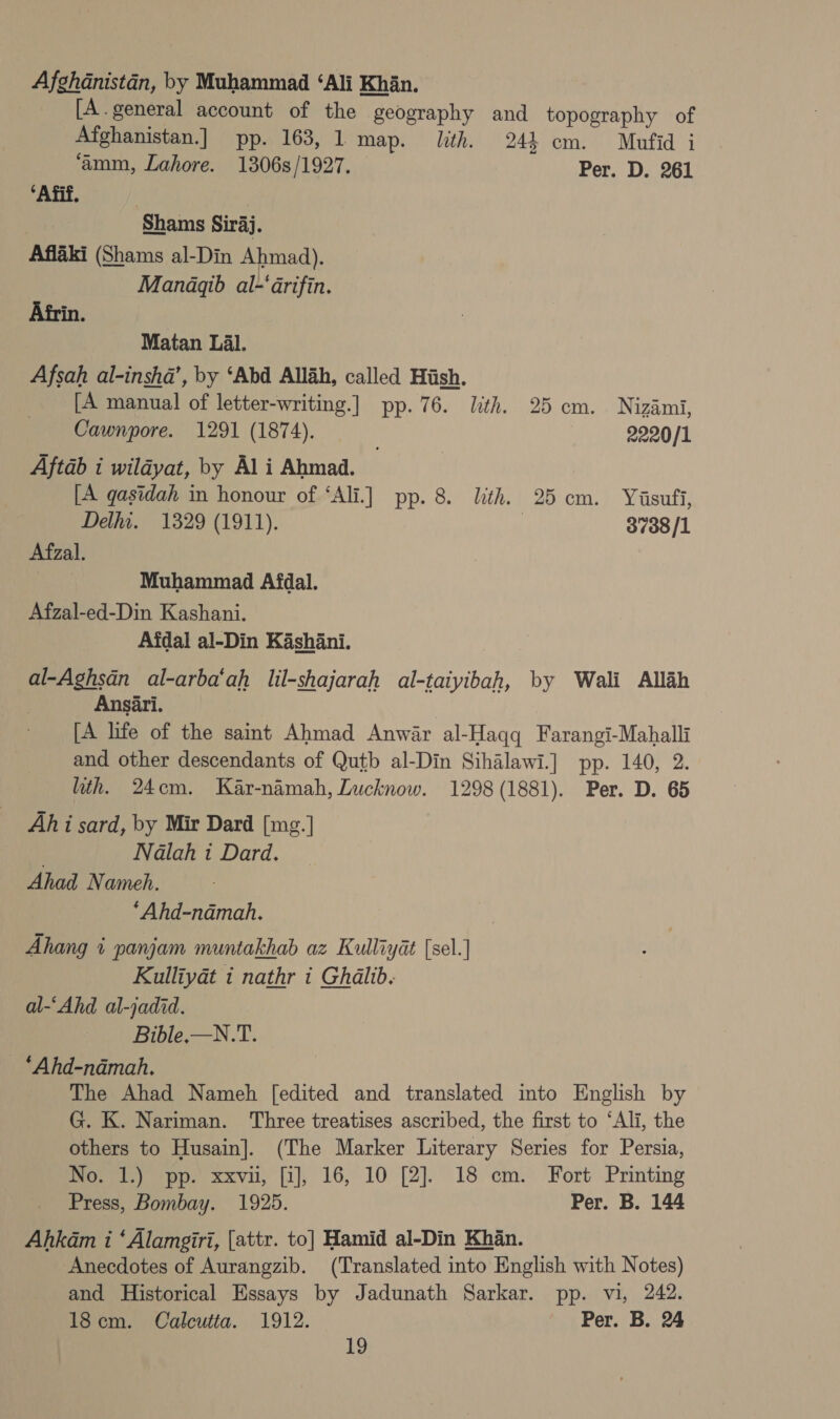 Afghanistan, by Muhammad ‘Ali Khan. [A.general account of the geography and topography of Afghanistan.] pp. 163, 1 map. lth. 244 cm. Maufid i ‘amm, Lahore. 1306s/1927. — Per. D. 261 ‘Afif. Shams Siraj. Aflaki (Shams al-Din Ahmad). Managqib al-‘arifin. Afrin. Matan Lal. Afsah al-insha’, by ‘Abd Allah, called Hiish. [A manual of letter-writing.] pp. 76. Lith. 25 cm. Nizdmi, Cawnpore. 1291 (1874). 2220/1 Aftab i wildyat, by Al i Ahmad. [A gasidah in honour of ‘Ali.] pp. 8. lith. 25 cm. Yiasufi, Delhi. 1329 (1911). | 3738/1 Afzal. | Muhammad Afdal. Afzal-ed-Din Kashani. Afdal al-Din Kashani. al-Aghsan al-arba‘ah lil-shajarah al-taiyibah, by Wali Allah Ansari. [A life of the saint Ahmad Anwar al-Haqq Farangi-Mahalli and other descendants of Qutb al-Din Sihalawi.] pp. 140, 2. ith. 24cm. Kar-namah, Lucknow. 1298(1881). Per. D. 65 Ah i sard, by Mir Dard [mg.] Nalah i Dard. Ahad Nameh. ‘Ahd-ndadmah. Ahang i panjam muntakhab az Kulliydat {sel.] Kulliyadt i nathr i Ghalib. al-‘Ahd al-jadid. Bible,—N.T. _ ‘Ahd-ndmah. The Ahad Nameh [edited and translated into English by G. K. Nariman. Three treatises ascribed, the first to ‘Ali, the others to Husain]. (The Marker Literary Series for Persia, No. 1.) pp. xxvu, [i], 16, 10 [2]. 18 cm. Fort Printing Press, Bombay. 1925. Per. B. 144 Ahkam i ‘Alamgiri, [attr. to] Hamid al-Din Khan. Anecdotes of Aurangzib. (Translated into English with Notes) and Historical Essays by Jadunath Sarkar. pp. vi, 242. 18cm. Calcutta. 1912. Per. B. 24