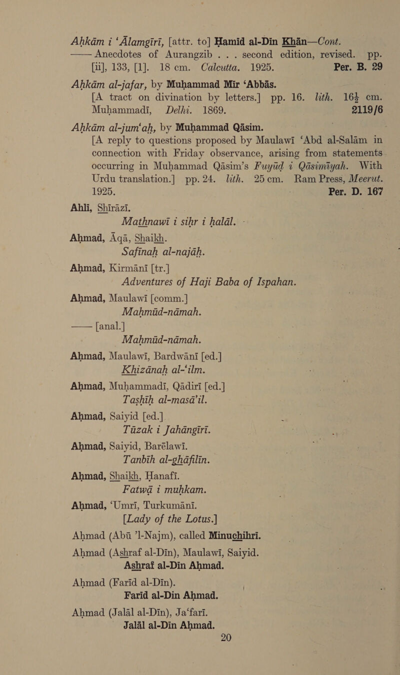 Ahkam i ‘Alamgiri, [attr. to] Hamid al-Din Khin—Cont. —— Anecdotes of Aurangzib . . . second edition, revised. pp. [u], 133, [1]. 18 cm. Calewta. 1925. Per. B. 29 Ahkam al-jafar, by Muhammad Mir ‘Abbas. , [A tract on divination by letters.] pp. 16. lth. 165 cm. Muhammadi, Delhi. 1869. 2119/6 Ahkdm al-jum‘ah, by Muhammad Qasim. , [A reply to questions proposed by Maulawi ‘Abd al-Salam in connection with Friday observance, arising from statements. occurring in Muhammad Qasim’s Fuyud 7 Qasimiyah. With Urdu translation.] pp. 24. lith. 25cm. Ram Press, Meerut. 1925. : Per. D. 167 Ahli, Shirazi. | Mathnawi 1 sihr i halal. - Ahmad, Aqa, Shaikh. Safinah al-najah. Ahmad, Kirmani [tr.] Adventures of Haji Baba of Ispahan. Ahmad, Maulawi [comm. | Mahmud-namah. [anal.] Mahmiud-namah, Ahmad, Maulawi, Bardwani [ed.] Khizanah al-‘ilm. Ahmad, Muhammadi, Qadiri [ed.] Tashih al-masa’il. Ahmad, Saiyid [ed.]. Tuzak 1 Jahangiri. Ahmad, Saiyid, Barélawi. Tanbih al-ghdafilin. Ahmad, Shaikh, Hanafi. Fatwa 1 muhkam.  Ahmad, ‘Umri, Turkumani. [Lady of the Lotus.] Ahmad (Abi ’Il-Najm), called Minuchihri. Ahmad (Ashraf al-Din), Maulawi, Saiyid. Ashraf al-Din Ahmad. Ahmad (Farid al-Din). Farid al-Din Ahmad. Ahmad (Jalal al-Din), Ja‘fari. Jalal al-Din Ahmad.