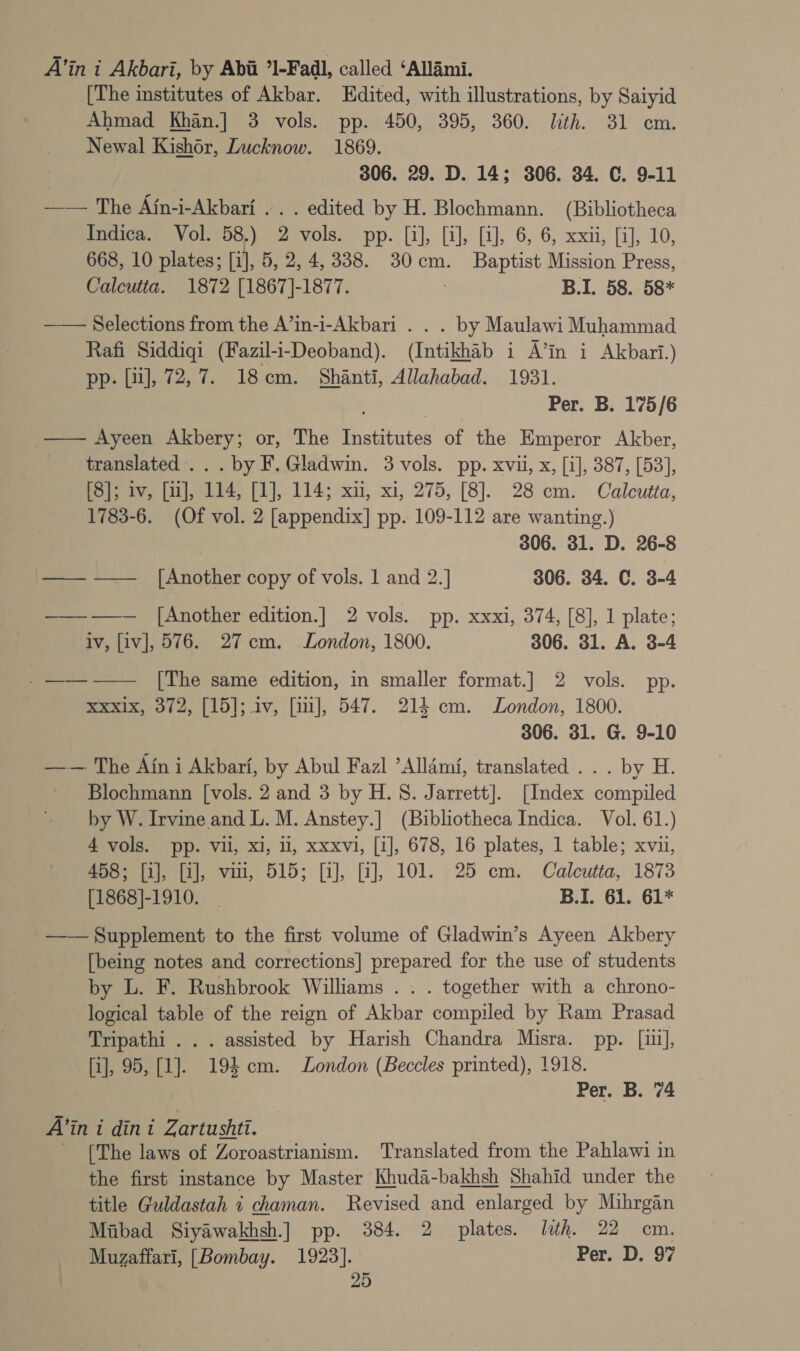 A’in i Akbari, by Abii ’1-Fadl, called ‘Allami. [The institutes of Akbar. Edited, with illustrations, by Saiyid Ahmad Khan.] 3 vols. pp. 450, 395, 360. ith. 31 cm. Newal Kishor, Lucknow. 1869. | 306. 29. D. 14; 306. 34. C. 9-11 —— The Afn-i-Akbari .. . edited by H. Blochmann. (Bibliotheca Indica. Vol. 58.) 2 vols. pp. [i], [i], [i], 6, 6, xxii, [i], 10, 668, 10 plates; [i], 5, 2, 4,338. 30cm. Baptist Mission Press, - Calcutta. 1872 [1867]-1877. ; B.I. 58. 58*  Selections from the A’in-i-Akbari . . . by Maulawi Muhammad Rafi Siddiqi (Fazil-i-Deoband). (Intikhab i A’in i Akbari.) pp. [ii], 72, 7. 18cm. Shanti, Allahabad. 1931. Per. B. 175/6 _—— Ayeen Akbery; or, The Institutes of the Emperor Akber, translated. . . by F. Gladwin. 3 vols. pp. xvii, x, [i], 387, [53], [3]; iv, [uj], 114, [1], 114; xn, xi, 275, [8]. 28 cm. Calcutta, 1783-6. (Of vol. 2 [appendix] pp. 109-112 are wanting.) 306. 31. D. 26-8 —— —— [Another copy of vols. 1 and 2.] 306. 34. C. 3-4 ——-—— [Another edition.] 2 vols. pp. xxxi, 374, [8], 1 plate; iv, [iv], 576. 27cm. London, 1800. 306. 31. A. 3-4 _——-—— [The same edition, in smaller format.] 2 vols. pp. xxxix, 372, [15]; iv, [im], 547. 214 cm. London, 1800. 306. 31. G. 9-10 ——-. The Ain i Akbarf, by Abul Fazl ’Allami, translated . . . by H. Blochmann [vols. 2 and 3 by H. 8. Jarrett]. [Index compiled by W. Irvine and L. M. Anstey.] (Bibliotheca Indica. Vol. 61.) 4 vols. pp. vii, xi, ll, xxxvi, [1], 678, 16 plates, 1 table; xvii, 458; fij, [i], vii, 515; [i], [i], 101. 25 em. Calcutta, 1873 [1868]-1910. _ B.I. 61. 61* —— Supplement to the first volume of Gladwin’s Ayeen Akbery [being notes and corrections] prepared for the use of students by L. F. Rushbrook Williams . . . together with a chrono- logical table of the reign of Akbar compiled by Ram Prasad Tripathi . . . assisted by Harish Chandra Misra. pp. [iu], [i], 95, [1]. 194 cm. London (Beccles printed), 1918. Per. B. 74 A’in i dini Zartushti. - [The laws of Zoroastrianism. Translated from the Pahblawi in the first instance by Master Khuda-bakhsh Shahid under the title Guldastah i chaman. Revised and enlarged by Mihrgan Mibad Siyawakhsh.] pp. 384. 2 plates. lth. 22 cm. Muzaffari, [Bombay. 1923]. Per. D. 97