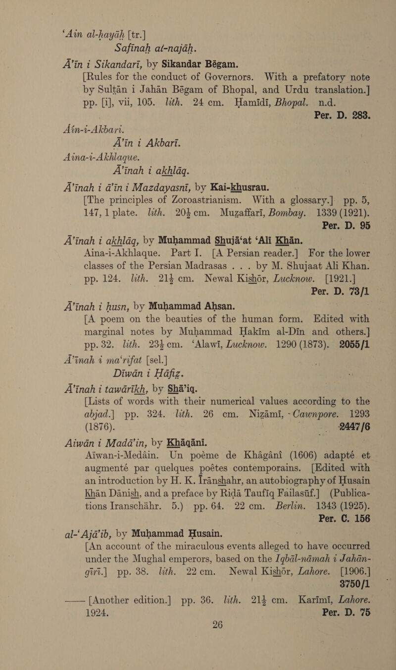 ‘Ain al-hayah [tr.] Safinah at-najah. A’in i Sikandari, by Sikandar Bégam. [Rules for the conduct of Governors. With a prefatory note by Sultan 1 Jahan Bégam of Bhopal, and Urdu translation.] pp. [J], vu, 105. lth. 24 cm. Hamidi, Bhopal. n.d. Per. D. 283. Ain-i-Akbart. A’in t Akbari. Aina-1-Akhlaque. A’inah i akhlaq. A’inah i a’in i Mazdayasni, by Kai-khusrau. [The principles of Zoroastrianism. With a glossary.] pp. 5, 147, 1 plate. lith. 20cm. Muzaffari, Bombay. 1339 (1921). Per. D. 95 A’inah i akhlag, by Muhammad Shuja‘at ‘Ali Khan. Aina-i-Akhlaque. Part I. [A Persian reader.] For the lower classes of the Persian Madrasas . . . by M. Shujaat Ali Khan. pp. 124. lith. 214 cm. Newal Kishor, Lucknow. [1921.] Loewe Per. D. aig 3 A’inah i husn, by Muhammad Ahsan. ae [A poem on the beauties of the human form. Edited with marginal notes by Muhammad Hakim al-Din and others.] pp. 32. lth. 234cm. ‘Alawi, Lucknow. 1290 (1873). 2055/1 A’inah % ma‘rifat [sel.] Diwan i Hafiz. A’inah i tawarikh, by Sha’ia. [Lists of words with their numerical values according to the abjad.] pp. 324. lth. 26 cm. Nizami, -Cawnpore. 1293 (1876). mf igs ie Aiwan 1 Mada’in, by Khaqani. Aiwan-i-Medain. Un poéme de Khagani (1606) adapté et augmenté par quelques poétes contemporains. [Edited with an introduction by H. K. Iranshahr, an autobiography of Husain Khan Danish, and a preface by Rida Taufigq Failasif.] (Publica- tions Iranschihr. 5.) pp. 64. 22 cm. Berlin. 1343 (1925). ‘Per. C. 156 al-‘ Aja@’ib, by Muhammad Husain. [An account of the miraculous events alleged to have Roope under the Mughal emperors, based on the [qbal-namah 1 Jahan- girt.| pp. 38. ith. 22cm. Newal Kishor, Lahore. [1906.] 3750/1 —— [Another edition.] pp. 36. lth. 214 cm. Karimi, Lahore. 1924. Per. D. 75