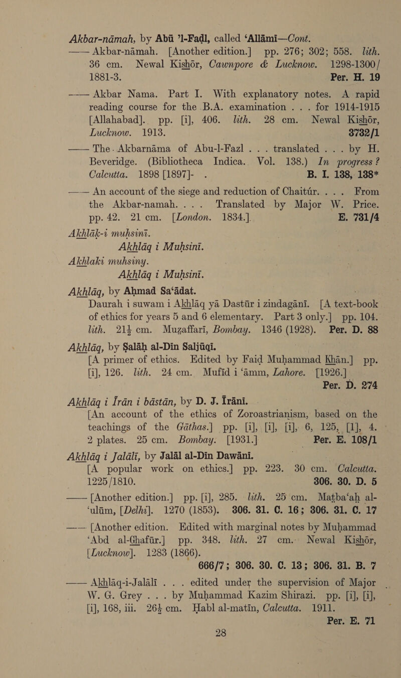 Akbar-nadmah, by Abii ’1-Fadl, called ‘Allimi—Cont. | —— Akbar-namah. [Another edition.] pp. 276; 302; 558. lth. 36 cm. Newal Kishor, Cawnpore &amp; Lucknow. 1298-1300/ 1881-3. Per. H. 19 —-— Akbar Nama. Part I. With explanatory notes. A rapid reading course for the B.A. examination . . . for 1914-1915 [Allahabad]. pp. [i], 406. lth. 28 cm. Newal Kishor, Lucknow. 1918. 3732/1 —— The. Akbarnama of Abu-l-Fazl ... translated ... by H. Beveridge. (Bibliotheca Indica. Vol. 138.) In progress ? Calcutta. 1898 [1897]- . B. I. 188, 188* —— An account of the siege and reduction of Chaitir. ... From the Akbar-namah.... Translated by Major W. Price. pp. 42. 21cm. [London. 1834.]. E. 731/4 Akhlak-1 muhsini. Akhldg t Muhsini. Akhlaki muhsmy. Akhlag « Muhsini. Akhlaq, by Ahmad Sa‘adat. ; ) Daurah i suwam i Akhlag ya Dastiir i zindagani. [A text-book . of ethics for years 5 and 6 elementary. Part 3 only.] pp. 104. ith. 214 cm. Muzaffari, Bombay. 1346 ge Per. D. 88 Akhlaq, by Salah al-Din Saljiiaqi. [A primer of ethics. Edited by Faid Muhammad Khan.] pp- fi], 126. lth. 24 cm. Mufid i‘amm, Lahore. [1926.] | Per. D. 274 Akhlaq i Iran i bastan, by D. J. Irani. [An account of the ethics of Zoroastrianism, based on the teachings of the Gathas.] pp. [1], [1], fi], 6, 125, [1], 4. 2 plates. 25cm. Bombay. [1931.] Per. E. 108/1 Akhldq i Jaldli, by Jalal al-Din Dawani. [A popular work on ethics.] pp. 223. 30 cm. ‘Calon, 1225/1810. 306. 30. D. 5 ioe, [Another edition.] pp. [i], 285. lth. 25 cm. Matba‘ah al- ‘ulim, [Delhi]. 1270 (1853). . 806. 31. C. 16; 306. 31. C. 17 —— [Another edition. Edited with marginal notes by Muhammad ‘Abd al-Ghafir.] pp. 348. lith. 27 cm. Newal Kishor, [Lucknow]. 1283 (1866). 666/7; 306. 30. C. 18; 306. 31. B..7 —— Akhlaq-i-Jalali . . . edited under the supervision of Major W.G. Grey . . . by Muhammad Kazim Shirazi. pp. [1], [i], [i], 168, 17. 264 cm. Habl al-matin, Calcutta. 1911. : Pereh el