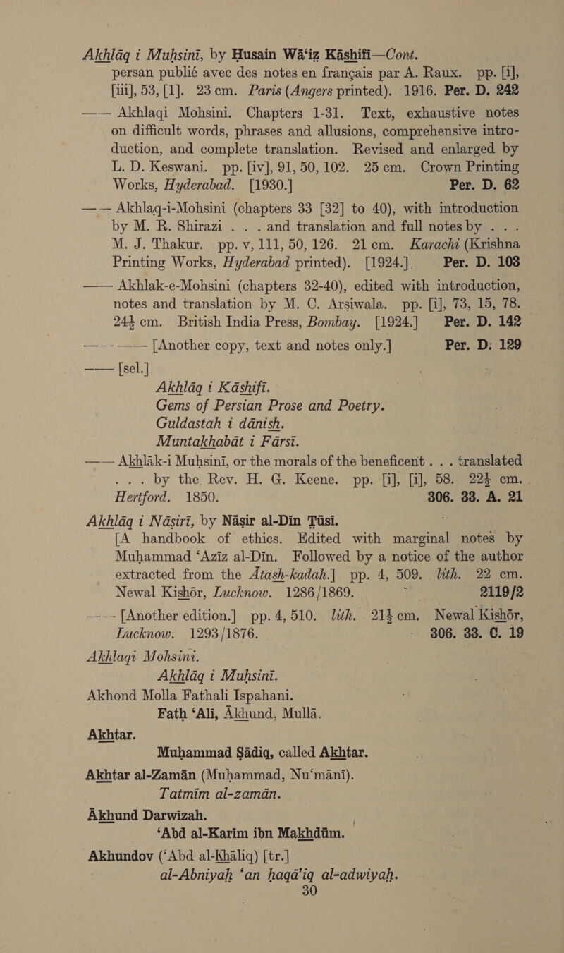 Akhlaq i Muhsini, by Husain Wa‘iz Kashifi—Cont. persan publié avec des notes en francais par A. Raux. pp. [i], | [ii], 53, [1]. 23cm. Paris (Angers printed). 1916. Per. D. 242 —— Akhlaqi Mohsini. Chapters 1-31. Text, exhaustive notes on difficult words, phrases and allusions, comprehensive intro- duction, and complete translation. Revised and enlarged by L. D. Keswani. pp. [iv], 91, 50, 102. 25cm. Crown Printing Works, Hyderabad. [1930.] Per. D. 62 —— Akhlaq-i-Mohsini (chapters 33 [32] to 40), with introduction by M. R. Shirazi . . . and translation and full notesby . ... M. J. Thakur. pp. v, 111, 50,126. 21cm. Karachi (Krishna Printing Works, Hyderabad printed). [1924.]. Per. D. 103 — —— Akhlak-e-Mohsini (chapters 32-40), edited with introduction, notes and translation by M. C. Arsiwala. pp. [i], 73, 15, 78. 24% cm. British India Press, Bombay. [1924.] Per. D. 142 —— —— [Another copy, text and notes only.] Per. D: 129 —— [sel.] | Akhlaq i Kashift. Gems of Persian Prose and Poetry. Guldastah i danish. Muntakhabat i Farsi. | —— Akhlak-i Muhsini, or the morals of the beneficent . . . translated ... by the Rev. H. G. Keene. pp. [i], [i], 58. 224 cm. . Hertford. 1850. 306. 33. A. 21 Akhldgq i Nasiri, by Nasir al-Din Tisi. “ [A handbook of ethics. Edited with marginal notes by Muhammad ‘Aziz al-Din. Followed by a notice of the author extracted from the Atash-kadah.] pp. 4, 509. ith. 22 cm. Newal Kishor, Lucknow. 1286/1869. fy, 2119/2 — [Another edition.] pp. 4,510. ith. 214m. Newal Kishor, Lucknow. 1293/1876. - - $06. 33. C. 19 Akhlaqi Mohsini. Akhlag i Muhsini. Akhond Molla Fathali Ispahani. Fath ‘Ali, Akhund, Mulla. Akhtar. Muhammad Sadiq, called Akhtar. Akhtar al-Zaman (Muhammad, Nu‘mani). Tatmim al-zaman. Akhund Darwizah. | ‘Abd al-Karim ibn Makhdim. Akhundov (‘Abd al-Khaliq) [tr.] | al-Abniyah ‘an haqa’iq al-adwiyah.