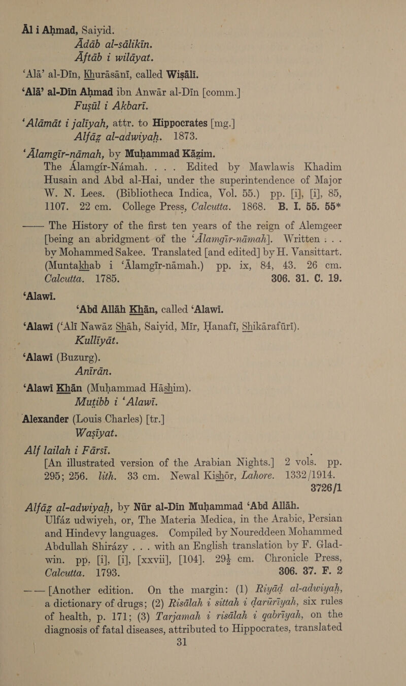 Al i Ahmad, Saiyid. ) Adab al-sdlikin. Aftab i wildyat. ‘Ala’ al-Din, Khurasani, called Wisili. ‘Ala’ al-Din Ahmad ibn Anwar al-Din [comm.] Fusul 1 Akbari. ‘Aldmat i jaliyah, attr. to Hippocrates [mg. | Alfaz al-adwiyah. 1873. | ‘Alamgir-namah, by Muhammad Kazim. — The Alamgir-Namah. ... Edited by Mawlawis Khadim Husain and Abd al-Hai, under the superintendence of Major W. N. Lees. (Bibliotheca Indica, Vol. 55.) pp. [i], [i], 85, 1107. 22cm. College Press, Calcutta. 1868. B. I. 55. 55* —— The History of the first ten years of the reign of Alemgeer [being an abridgment of the ‘Alamgir-namah]. Written: . . by Mohammed Sakee. Translated [and edited] by H. Vansittart. (Muntakhab i ‘Alamgir-nimah.) pp. ix, 84, 48. 26 cm. Calcutta. 1785. 306. 31. C. 19. ‘Alawi. | ‘Abd Allah Khan, called ‘Alawi. ‘Alawi (‘Ali Nawaz Shah, Saiyid, Mir, Hanafi, Shikarafiri). : Kulliyat. ‘Alawi (Buzurg). Aniran. _‘Alawi Khan (Muhammad Hashim). Mutibb i ‘Alawi. Alexander (Louis Charles) [tr.] | Wasiyat. Alf lailah i Farsi. : [An illustrated version of the Arabian Nights.] 2 vols. pp. 295; 256. lth. 33 cm. Newal Kishor, Lahore. 1332/1914. 3726/1 Alfaz al-adwiyah, by Nar al-Din Muhammad ‘Abd Allah. Ulfaz udwiyeh, or, The Materia Medica, in the Arabic, Persian and Hindevy languages. Compiled by Noureddeen Mohammed Abdullah Shirdzy . . . with an English translation by F. Glad- win. pp, [il], [i], [xxvii], [104]. 294 cm. Chronicle Press, Calcutta. 1798. 306. 37. F. 2 ——f[Another edition. On the margin: (1) Riydd al-adwiyah, a dictionary of drugs; (2) Risdlah i sittah i daruriyah, six rules of health, p. 171; (3) Tarjamah 7 risdlah « gabriyah, on the diagnosis of fatal diseases, attributed to Hippocrates, translated