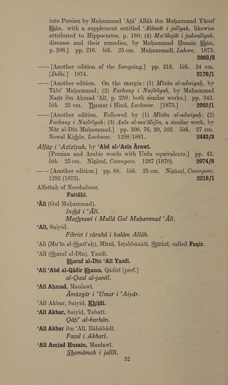 into Persian by Muhammad ‘Ata’ Allah ibn Muhammad Yisuf Khan, with a supplement entitled ‘Aldmdt 1 jaliyah, likewise attributed to Hippocrates, p. 180; (4) Mu‘alajat + jadwaliyah, diseases and their remedies, by Muhammad Husain Khan, p-. 206.] pp. 216. lth. 25cm. Muhammadi, Lahore. 1873. 2063 /3 —— [Another edition of the foregoing.] pp. 216. lith. 24 cm. [Delhi.] 1874. 2176/1 —— [Another edition. On the margin: (1) Mizan al-adwiyah, by Tabi’ Muhammad; (2) Farhang 1 Nastriyah, by Muhammad Nasir ibn Ahmad ‘Ali, p. 239: both similar works.] pp. 342. ith. 25cm. Thamar i Hind, Lucknow. [1875.] - 2062/1 —— [Another edition. Followed by (1) Mizdn al-adwiyah; (2) Farhang 1 Nastriyah; (3) Anis al-mu‘alijin, a similar work, by Nar al-Din Muhammad.] pp. 308, 76, 20, 102. lth. 27 cm. — Newal Kishor, Lucknow. 1298/1881. 2443/3 Alfaz i ‘Aziziyah, by ‘Abd al-‘Aziz Arawi. [Persian and Arabic words with Urdu Siento ‘pp. 42. ith. 25cm. Nizami, Cawnpore. 1287 (1870). 2074/8 —-— [Another edition.] pp. 68. lth. 25cm. Nizami, Cawnpore. 1292 (1875). 2218/1 Alfettah of Neeshaboor. Fattahi. ‘Ali (Gul Muhammad). . Insha i ‘Ali. Mathnawi i Mulla Gul Muhammad ‘Ali. ‘Ali, Saiyid. Fihrist 1 stirahd t kalam Allah. ‘Ali (Mu‘in al-Shari‘ah), Mirza, Istahbanati, Shirazi, called Fagir. ‘Ali (Sharaf al-Din), Yazdi. . Sharaf al-Din ‘Ali Yazdi. ‘Ali ‘Abd al-Qadir Shams, Qadiri [pref.] al-Qaul al-jamil. ‘Ali Ahmad, Maulawi. | Amiazgar i ‘Umar i ‘Aiyar. ‘Ali Akbar, Saiyid, Khitai. ‘Ali Akbar, Saiyid, Tabati. Q4ati* al-burhan. ‘Ali Akbar ibn ‘Ali, [lahabadi. Fusul t Akbari. ‘Ali Amjad Husain, Maulawi. Shamamah i jalili.