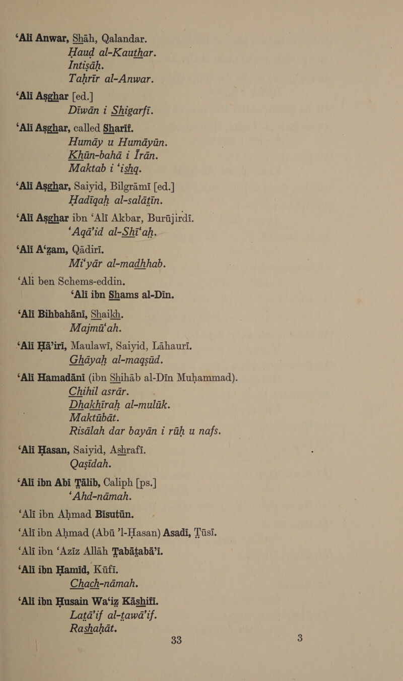 ‘Ali Anwar, Shah, Qalandar. Haud al-Kauthar. Intisah. _ Tahrir al-Anwar. ‘Ali Asghar [ed.] Diwan 1 Shigarfi. ‘Ali Asghar, called Sharif. Humdy u Humayin. Khin-baha i Iran. Maktab 1 ‘ishq. ‘Ali Asghar, Saiyid, Bilgrami [ed.] Hadiqah al-saldtin. ‘Ali Asghar ibn ‘Ali Akbar, Burajirdi. ‘Aqa’id al-Shi‘ah, ‘Ali A‘zam, Qadiri. Mi‘yar al-madhhab. ‘Ali ben Schems-eddin. ‘Ali ibn Shams al-Din. ‘Ali Bihbahani, Shaikh. Majmii‘ah, ‘Ali Hiri, Maulawi, Satyid, Lahauri. Ghdayah al-magsid. ‘Ali Hamadani (ibn Shihab al-Din Muhammad). Chihil asrar. | Dhakhirah al-mulik. Maktubat. Risdlah dar baydan i rih u nafs. ‘Ali Hasan, Saiyid, Ashrafi. Qasidah. ‘Ali ibn Abi Talib, Caliph [ps.] ‘Ahd-ndadmah. ‘Ali ibn Ahmad Bisutiin. ‘Ali ibn Ahmad (Abii ’]-Hasan) Asadi, Tiisi. ‘Ali ibn ‘Aziz Allah Tabataba’i. ‘Ali ibn Hamid, Kafi. Chach-ndmah. ‘Ali ibn Husain Wa‘iz Kashifi. Lata’if al-tawa’if. Rashahat. 30