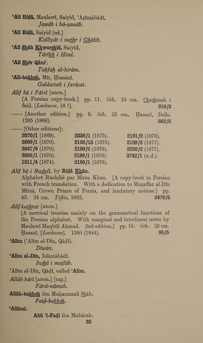 ‘Ali Rida, Maulawi, Saiyid, ‘Azimabadi. Jawab i ba-sawab. ‘Ali Rida, Saiyid [ed.] | Kulliyat i nathr i Ghalib. ‘Ali Shah Khwurshid, Saiyid. Tarikh i Hind. ‘Ali Shér Qani‘. | Tuhfah al-kirdm. ‘Ali-bakhsh, Mir, Husaini. Guldastah i fardsat. Alif ba i Farsi [anon.] © [A Persian copy-book.] PP. ll. lith. 24 em. Chashmah i faid, [Lucknow, 18 2]. . 916 /2 —— [Another edition.] pp. 8. lth. 25 cm. Hasani, Delhi. 1285 (1868). ? 662 /5 —— [Other editions]: 2070/1 (1869). 2336/1 (1875). + 2191/2 (1876). 2069/1 (1870). 2102/15 (1875). 2189/3 (1877). 2047 /8 (1870). 2189 /2 (1876). 2220/2 (1877). 2056/1 (1870). 2188/1 (1876). 3742/1 (n.d.). 1011/4 (1874). 2190/1 (1876). _Alif ba i Rushdi, by Rid&amp;é Khan. . Alphabet Ruchdié par Mirza Khan. [A copy-book in Persian with French translation. With a dedication to Muzaffar al-Din Mirza, Crown Prince of Persia, and laudatory notices.| pp. 43. 24em. Toflis, 1882. 2478 [5 Alif kathrat [anon.| [A metrical treatise Prints on the grammatical functions of the Persian alphabet. With marginal and interlinear notes by Maulawi Magbil Ahmad. 2nd edition.] pp.16. lth. 26cm. - Hasani, [Lucknow]. 1260 (1844). 95/5 “Alim (‘Alim al-Din, Qadi). Diwan. ‘Alim al-Din, Islimabadi. Insha i matlab. . “Alim al-Din, Qadi, called ‘Alim. Allah bari [anon.] [mg.] Farsi-ndémah. Allah-bakhsh ibn Muhammad Shah. Faid-bakhsh. *‘Allami. Abii *1-Fadl ibn Mubarak.