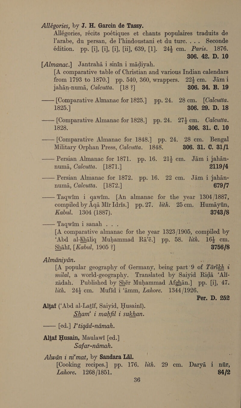 Allégories, by J. H. Garcin de Tassy. Allégories, récits poétiques et chants populaires traduits de arabe, du persan, de ’hindoustani et du turc.... Seconde édition. pp. [i], [i], [1], [1], 639, [1]. 244 cm. Paris. 1876. 306. 42. D. 10 [Almanac.] Jantraha i sinin i madiyah. [A comparative table of Christian and various Indian calendars from 1793 to 1870.] pp. 540, 360, wrappers. 224cm. Jami jahan-numa, Calcutta. [18 2] 306. 34. B. 19 —— [Comparative Almanac for 1825.] pp. 24. 28cm. ([Calcutta. 1825.] 306. 29. D. 18 —— [Comparative Almanac for 1828.] pp. 24. ee cm. Calcutta. 1828. 306. 31. C. 10 —— [Comparative Almanac for 1848.] pp. 24. 28 cm. Bengal — Military Orphan Press, Calcutta. 1848. 306. 31. C. 31/1 — —— Persian Almanac for 1871. pp. 16. 214 cm. Jam i jahan- numa, Calcutta. [1871.] 2119/4 —— Persian Almanac for 1872. pp. 16. 22 cm. Jam i jahan- numa, Calcutta. [1872.] | 6739/7  Taqwim i qawim. [An almanac for the year 1304/ 1887, compiled by Aqa Mir Idris.] pp.27. lith. 25cm. Humaytn, Kabul. 1304 (1887). ot 3743/8  Taqwim i sanah . [A comparative Aint’ for the year 1323 11908, compiled by ‘Abd al-Khaliqg Muhammad Ra’é.] pp. 58. lth. 16$ cm. Shahi, [Kabul, 1905 2] , 3756/8 Almaniyan. [A popular geography of Gannane Bee part’ 9 of Tartkh 2 milal, a world-geography. Translated by Saiyid ‘Rida ‘Ali- zadah. Published by Sher Muhammad Afghan.] pp. [i], 47. ith. 244 cm. Mufid i ‘amm, Lahore. 1344/1926. Per. D. 252 Altaf (‘Abd al-Latif, Saiyid, Husaini). Sham‘ i mahfil i sukhan. — [ed.] I‘tigad-namah. Altaf Husain, Maulawi [ed.] — Safar-namah. Alwan i ni‘mat, by Sandara Lal. [Cooking recipes.] pp. 176. lth. 29 cm. Darya 1 nar, Lahore. 1268/1851. 3 84/2