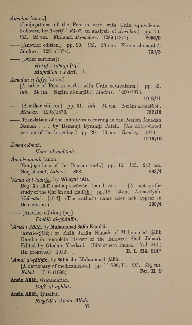 Amadan [anon.] [Conjugations of the Persian’ verb, with Urdu equivalents. Followed by Tasrif 1 Farsi, an analysis of Amadan.] pp. 20. ith. 24cm. Firdausi, Bangalore. 1289 (1872). 2056 /2 — [Another edition.] pp. 20. lth. 23 cm. Nizam al-matabi‘, Madras. 1291 (1874). 7382/3 — [Other editions]: Hurif i tahajji |sq.] Majmit‘ah i Farsi. 1. Amadan si lafzi [anon.] [A table of Persian verbs, with Urdu equivalents.] pp. 32. —Uith. 24cm. Nizam al-matabi’, Madras. 1290/1873. 1012/11 ——[Another edition.] pp. 31. lith. 24 cm. Nizdm al-matabi*, Madras. 1293/1876. 732/18 — Translation of the infinitives occurring in the Persian Amadan Nameh . . . by Bamanji Byramji Patell. [An abbreviated version of the foregoing.] pp. 20. 13cm. Bombay. 1870. 2116/16 — Amad-namah. Kanz al-mubtadi. Amad-namah [anon.] | [Conjugations of the Persian verb.] pp. 16. lth. 244 cm. Nagqshbandi, Lahore. 1868. : 663 /4 ‘Amal bi’l-hadith, by Wilayat ‘Ali. Beg: an hadi matlag sazawar ihamd ast... [A tract on the study of the Qur’an and Hadith.] pp.18. 23cm. Ahmadiyah, [Calcutta]. [182] (The author’s name does not appear in this edition.) 103 /4 —— [Another edition] [sq.] ) Tanbih al-ghafilin. ‘Amal i Salih, by Muhammad Salih Kambi. ‘Amal-i-Salih; or, Shah Jahan Namah of Muhammad Salih Kambo (a complete history of the Emperor Shah Jahan). Edited by Ghulam Yazdani. (Bibliotheca Indica. Vol. 214.) (In progress.) 1912- . B. I. 214. 214* ‘Amal al-sdlihin, by Salih ion Muhammad Salih. [A dictionary of medicaments.] pp. [1], 790, 11. Lith. 334 cm. Kabul. 1316 (1898). Per. H. 9 Aman Allah, Grammarian. Dafi' al-aghlat. Aman Allah, Husaini. Ruga‘at i Aman Allah.