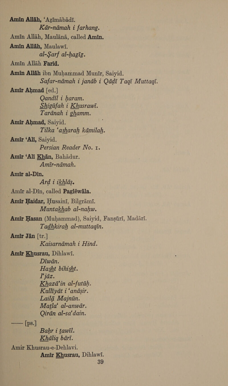 Amin Allah, ‘Azimabadi. Kar-namah i farhang. Amin Allah, Maulana, called Amin. Amin Allah, Maulawi. al-Sarf al-haziz. Amin Allah Farid. Amin Allah ibn Muhammad Munir, Saiyid. Safar-ndmah i jandb i Qddi Taqi Muttaqi. Amir Ahmad [ed.] Qandil 1 haram. Shigufah i Khusraui. Tardnah i ghamm. Amir Ahmad, Saiyid. Tilka ‘asharah kdmilah. Amir ‘Ali, Saiyid. ; Persian Reader No. t. Amir ‘Ali Khan, Bahadur. Amir-namah, Amir al-Din. Ard 1 ikhlas, _ Amir al-Din, called Pagléwala. Amir Haidar, Husaini, Bilgrami. Muntakhab al-nahw,. Amir Hasan (Muhammad), Saiyid, Fansiri, Madari. Tadhkirah al-muttagin. Amir Jan [tr.] | Kaisarndmah 1 Hind. Amir Khusrau, Dihlawi. Diwan. © Hasht bihisht. I'jaz. Khaza’in al-futih. Kulliyat i ‘andsir. Laila Majniin. Matla’ al-anwar. Qirdn al-sa‘dain. ee pe] Bahr i tawil. Khaliq bart. Amir Khusrau-e-Dehlavi. Amir Khusrau, Dihlawi.