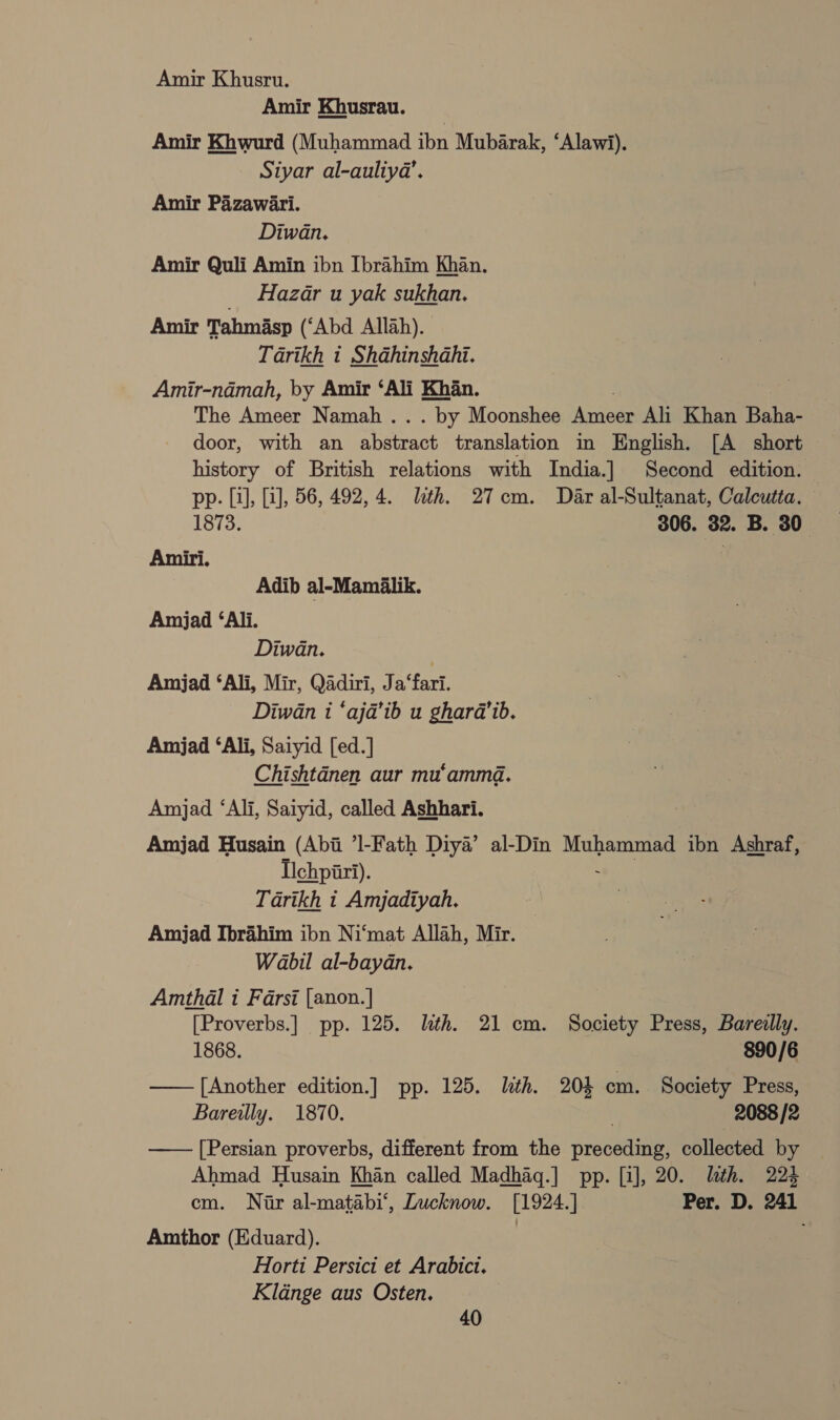 Amir Khusru. Amir Khusrau. | Amir Khwurd (Muhammad ibn Mubarak, ‘Alawi). Siyar al-auliya’. Amir Pazawari. Diwan. Amir Quli Amin ibn Ibrahim Khan. _ Hazar u yak sukhan. Amir Tahmasp (‘Abd Allah). Tarikh t Shahinshahi. Amir-ndmah, by Amir ‘Ali Khan. . of: The Ameer Namah ... by Moonshee Ameer Ali Khan Baha- door, with an abstract translation in English. [A short history of British relations with India.] Second edition. — pp. [i], [a], 56, 492, 4. lth. 27cm. Dar al-Sultanat, Calcutta. 1873. 306. 32. B. 30° A = i. P Adib al-Mamialik. Amjad ‘Ali. Diwan. ) Amjad ‘Ali, Mir, Qadiri, Ja‘fari. Diwan i ‘aja’ib u ghara’ib. Amjad ‘Ali, Saiyid [ed.] Chishtdnen aur mu‘ammd. Amjad ‘Ali, Saiyid, called Ashhari. Amjad Husain (Abi ’l-Fath Diya’ al-Din Muhammad ibn Ashraf, Ichpiri). : Tarikh i Amjadiyah. Amjad Ibrahim ibn Ni‘mat Allah, Mir. Wabil al-bayan. Amthal i Farsi [anon.] [Proverbs.] pp. 125. lth. 21 cm. Society Press, Bareilly. 1868. 890/6 — [Another edition.] pp. 125. lith. 204 cm. Society Press, Bareilly. 1870. . 2088 /2 —— [Persian proverbs, different from the preceding, collected by Ahmad Husain Khan called Madhag.] pp. [i], 20. lth. 22% cm. Nar al-matabi‘, Lucknow. [1924.] Per. D. 241 Amthor (Eduard). | Horti Persict et Arabici. Kldnge aus Osten.