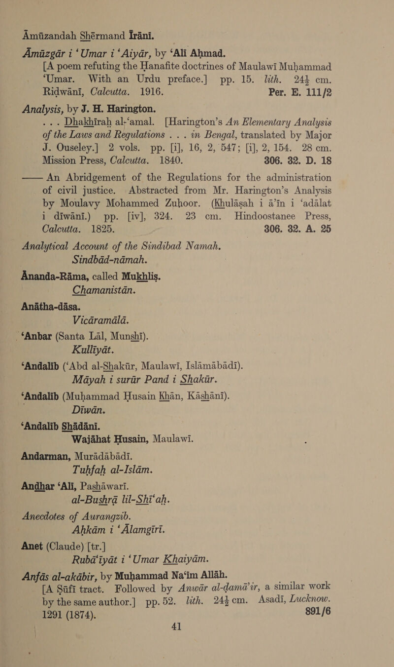 Amizandah Shérmand Irani. — Amizgar i ‘Umar i ‘Aiyar, by ‘Ali Ahmad. [A poem refuting the Hanafite doctrines of Maulawi Muhammad ‘Umar. With an Urdu preface.] pp. 15. With. 244 cm. Ridwani, Calcutta. 1916. Per. E. 111/2 Analysis, by J. H. Harington. .. . Dhakhirah al-‘amal. [Harington’s An Elementary Analysis of the Laws and Regulations . . . in Bengal, translated by Major J. Ouseley.] 2 vols. pp. [i], 16, 2, 547; [i], 2,154. 28 cm. Mission Press, Calcutta. 1840. 306. 32. D. 18 — An Abridgement of the Regulations for the administration of civil justice. Abstracted from Mr. Harington’s Analysis by Moulavy Mohammed Zuhoor. (Khulasah i a’in 1 ‘adalat 1 diwani.) pp. [iv], 324. 23 cm. MHindoostanee Press, Calcutta. 1825. 306. 32. A. 25 Analytical Account of the Sindibad Namah. : Sindbad-namah. | Ananda-Rama, called Mukhlis. Chamanistan. Anatha-dasa. Vicadramala. ‘Anbar (Santa Lal, Munshi). Kulliyat. ‘Andalib (‘Abd al-Shakir, Maulawi, Islamabadi). Mayah i surir Pand i Shakir. ‘Andalib (Muhammad Husain Khan, Kashani). Diwan. ‘Andalib Shadani. Wajahat Husain, Maulawi. Andarman, Muradabadi. Tuhfah al-Islam. Andhar ‘Ali, Pashawari. al-Bushra lil-.Shi‘ah. Anecdotes of Aurangzib. Ahkam i ‘ Alamgiri. Anet (Claude) [tr.] _ Rubdtiyat i ‘Umar Khaiyam. Anfas al-akabir, by Muhammad Na‘im Allah. We [A Safi tract. Followed by Anwar al-dama’ir, a similar work by the same author.] pp.52. ith. 24$cm. Asadi, Lucknow. 1291 (1874). 891 /6 ) 4]