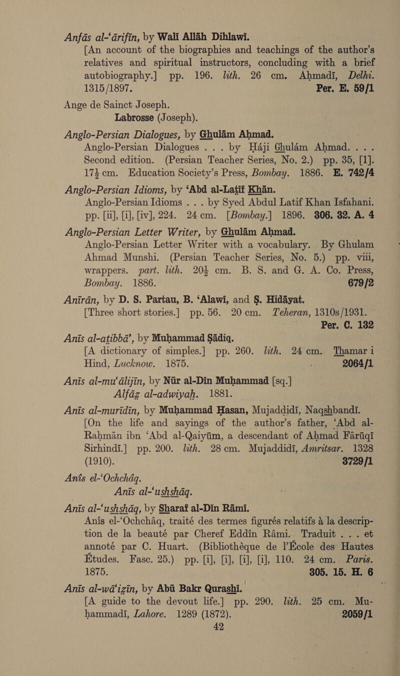 Anfas al-‘darifin, by Wali Allah Dihlawi. [An account of the biographies and teachings of the author’s relatives and spiritual imstructors, concluding with a brief autobiography.] pp. 196. lth. 26 cm. Ahmadi, Delhi. 1315/1897. Per. E. 59/1 Ange de Sainct Joseph. Labrosse (Joseph). Anglo-Persian Dialogues, by Ghulam Ahmad. Anglo-Persian Dialogues... by Haji Ghulam Ahmad.... Second edition. (Persian Teacher Series, No. 2.) pp. 35, [1]. 174cm. Education Society’s Press, Bombay. 1886. E. 742/4 Anglo-Persian Idioms, by ‘Abd al-Latif Khan. Anglo-Persian Idioms . . . by Syed Abdul Latif Khan Isfahani. pp. [i], [a], [iv], 224. 24cm. [Bombay.] 1896. 306. 32. A. 4 Anglo-Persian Letter Writer, by Ghulam Ahmad. Anglo-Persian Letter Writer with a vocabulary. By Ghulam Ahmad Munshi. (Persian Teacher Series, No. 5.) pp. vill, wrappers. part. lth. 204 cm. B.S. and G. A. Co. Press, Bombay. 1886. . 679 /2 Anirdn, by D. S. Partau, B. ‘Alawi, and §. Hidayat. | [Three short stories.| pp. 56. 20cm. Teheran, 1310s /1931. ; Per. C. 182 Anis al-atibba’, by Muhammad Sadiq. . | [A dictionary of simples.] pp. 260. lth. 24cm. Thamar i Hind, Lucknow. 1875. 5 2064/1 Anis al-mu'‘dlijin, by Nir al-Din Muhammad isa. ] Alfaz al-adwiyah. 1881. Anis al-muridin, by Muhammad Hasan, Mujaddidi, N. aqankade [On the life and sayings of the author’s: father, “Abd al- Rahman ibn ‘Abd al-Qaiyim, a descendant of Abrhad Faritiqi Sirhindi.] pp. 200. lth. 28cm. Mujaddidi, Amritsar. 1328 (1910). 8729/1 Anis el-‘Ochchdq. Anis al-‘ushshdq. Anis al-‘ushshdq, by Sharaf al-Din Rami. Anis el-‘Ochchaq, traité des termes figurés relates a, la descrip- tion de la beauté par Cheref Eddin Rami. Traduit .. . et annoté par ©. Huart. (Bibliothéque de l’Ecole des Halites Etudes. Fasc. 25.) pp. [i], [i], [i], [i], 110. 24 em.. Paris. 1875. 305. 15. H. 6 Anis al-wa‘izin, by Abii Bakr Qurashi. | ; [A guide to the devout life.] pp. 290. lth. 25 cm. Mu- hammadi, Lahore. 1289 (1872). 2059/1