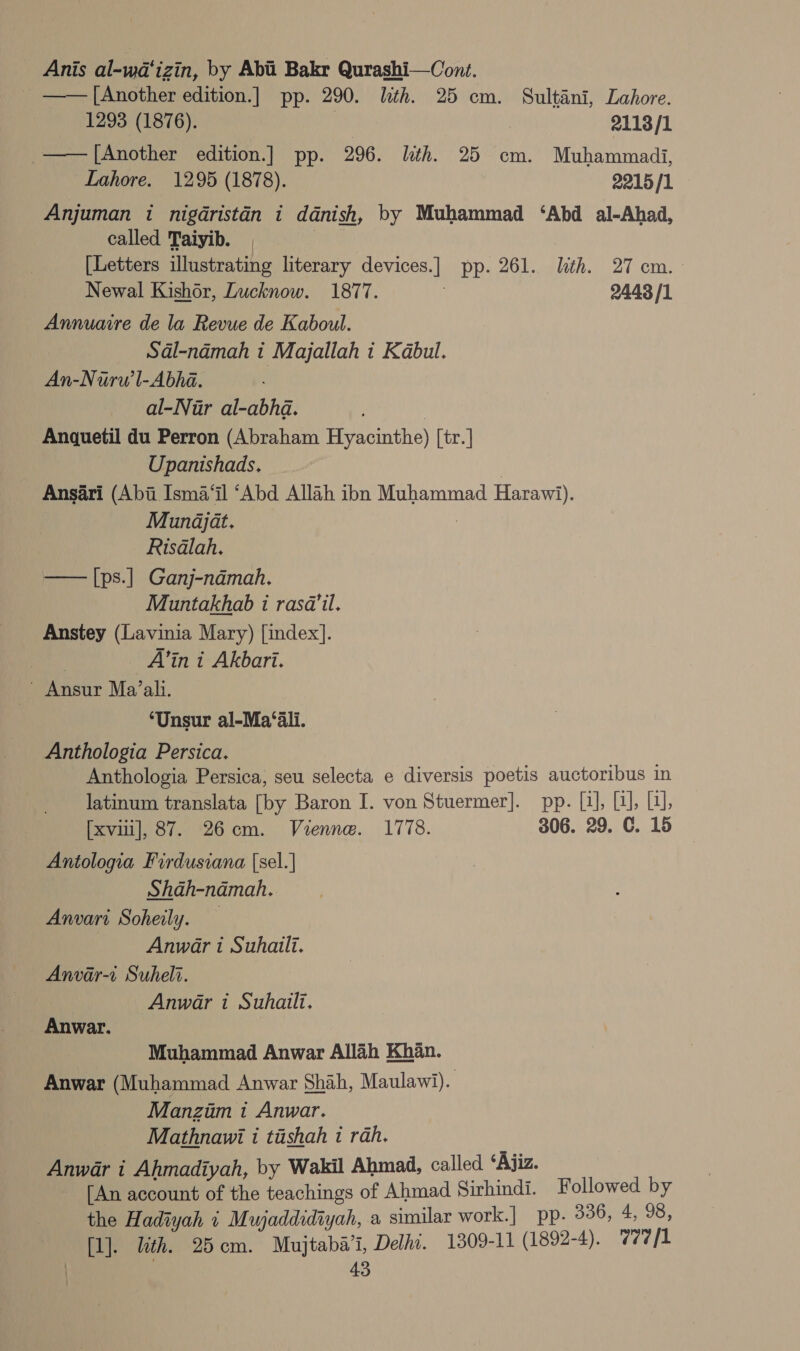 Anis al-wa‘izin, by Abii Bakr Qurashi—Cont. _ ——[Another edition.] pp. 290. lith. 25 cm. Sultani, Lahore. 1293 (1876). | 2113/1 —— [Another edition.] pp. 296. lth. 25 cm. Muhammadi, Lahore. 1295 (1878). 2215/1 Anjuman 1 nigdristan i danish, by Muhammad ‘Abd al-Ahad, called Taiyib. 7 [Letters illustrating literary devices.] pp. 261. lth. 27 cm. - Newal Kishor, Lucknow. 1877. 2443 /1 Annuaire de la Revue de Kaboul. Sal-namah i Majallah i Kabul. An-Nurw’l-Abha. al-Nur al-abhda. | Anquetil du Perron (Abraham Hyacinthe) [tr.] Upanishads. | Ansari (Abi Isma‘il “Abd Allah ibn Muhammad Harawi). Mundjat. | Risalah. —— [ps.] Ganj-ndmah. Muntakhab 1 rasa’il. Anstey (Lavinia Mary) [index]. | A’in i Akbari. ~ Ansur Ma’ali. ‘Unsur al-Ma‘ali. Anthologia Persica. Anthologia Persica, seu selecta e diversis poetis auctoribus in latinum translata [by Baron I. von Stuermer]. pp. uefa, Ta}; [xvii], 87. 26cm. Vienne. 1778. 306. 29. C. 15 Antologia Firdusiana (sel. | Shah-namah. Anwari Soheily. — Anwar i Suhaili. Anvar-a Suheli. Anwar i Suhaili. Anwar. Muhammad Anwar Allah Khan. Anwar (Muhammad Anwar Shah, Maulawi). Manzim 1 Anwar. Mathnawi i tishah i rah. Anwar i Ahmadiyah, by Wakil Ahmad, called ‘Ajiz. [An account of the teachings of Ahmad Sirhindi. Followed by the Hadiyah i Mujaddidiyah, a similar work.| pp. 336, 4, 98, [1]. lith. 25cm. Mujtaba’i, Delhi. 1309-11 (1892-4). 77/1