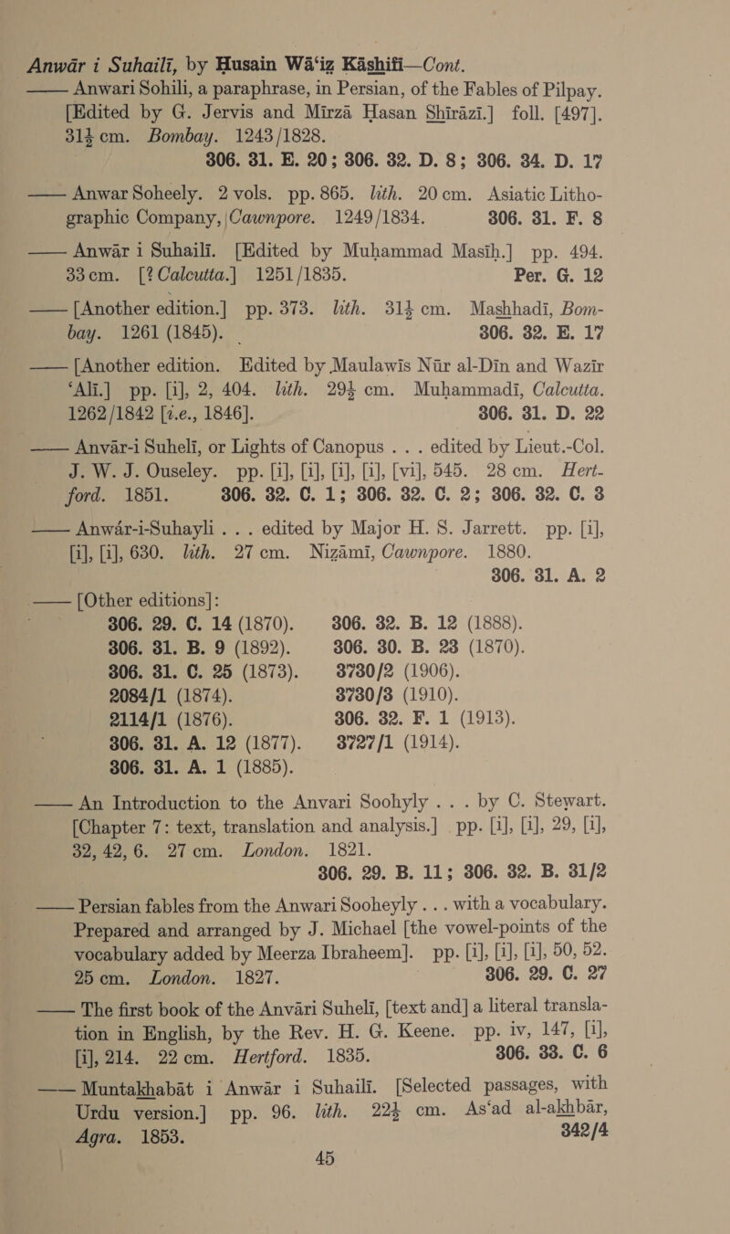 —— Anwari Sohili, a paraphrase, in Persian, of the Fables of Pilpay. [Edited by G. Jervis and Mirza Hasan Shirazi.] foll. [497]. 3l4 cm. Bombay. 1243/1828. 306. 31. E. 20; 306. 32. D. 8; 306. 34. D. 17 — Anwar Soheely. 2 vols. pp. 865. lith. 20cm. Asiatic Litho- graphic Company, |Cawnpore. 1249/1834. 306. 31. F. 8 —— Anwar i Suhaili. [Edited by Muhammad Masih.] pp. 494. 33cm. [?Calcutta.| 1251/1835. Per. G. 12 — | Another edition.] pp. 373. lth. 314.cm. Mashhadi, Bom- bay. 1261 (1845). _ 306. 32. E. 17 — [Another edition. Edited by Maulawis Nir al-Din and Wazir ‘Ali.] pp. [i], 2, 404. lth. 294 cm. Muhammadi, Calcutta. 1262/1842 [2.¢., 1846]. 306. 31. D. 22 —— Anvar-i Suheli, or Lights of Canopus . . . edited by Lieut.-Col. J. W. J. Ouseley. pp. [i], [3], [2], [a], [vi], 545. 28cm. Hert- ford. 1851. 306. 32. C. 1; 306. 32. C. 2; 306. 32. C. 3 — Anwar-i-Suhayli .. . edited by Major H.S. Jarrett. pp. [4], [i], [i], 630. eth. 27cm. Nizami, Cawnpore. 1880. 306. 31. A. 2 a — [Other editions]: | 306, 29. C. 14 (1870). 3806. 32. B. 12 (1888). 306. 31. B. 9 (1892). 306. 30. B. 23 (1870). 306. 31. C. 25 (1873). 3780/2 (1906). 2084/1 (1874). 3730/3 (1910). 2114/1 (1876). 306. 32. F. 1 (1913). 306. 31. A. 12 (1877). 3727/1 (1914). 306. 31. A. 1 (1885). —— An Introduction to the Anvari Soohyly .. . by C. Stewart. [Chapter 7: text, translation and analysis.] pp. [1], Pe a tls eoee2. 6. 27cm. London. 1821. 306. 29. B. 11; 306. 32. B. 31/2 Persian fables from the Anwari Sooheyly . . . with a vocabulary. Prepared and arranged by J. Michael [the vowel-points of the vocabulary added by Meerza Tbraheem|]. pp. Li], (i), LJ, 50, 52. 25cm. London. 1827. 306. 29. C. 27 —— The first book of the Anvari Suheli, [text and] a literal transla- tion in English, by the Rev. H. G. Keene. pp. iv, 147, [1], [i], 214. 22cm. Hertford. 1835. 306. 33. C. 6 —— Muntakhabat i Anwar i Suhaili. [Selected passages, with Urdu version.] pp. 96. lith. 224 cm. As‘ad al-akhbar, Agra. 1853. 342 /4 