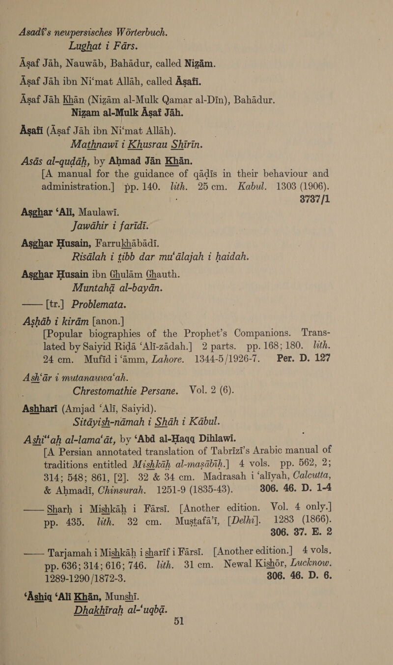 Asadi’s neupersisches Worterbuch. Lughat i Fars. Asaf Jah, Nauwab, Bahadur, called Nizim. Asaf Jah ibn Ni‘mat Allah, called Asafi. Asaf Jah Khan (Nizam al-Mulk Qamar al-Din), Bahadur. Nizam al-Mulk Asaf Jah. Asafi (Asaf Jah ibn Ni‘mat Allah). Mathnawi i Khusrau Shirin. Asds al-qudah, by Ahmad Jan Khan. [A manual for the guidance of qadis in their behaviour and administration.| pp. 140. lith. 25cm. Kabul. 1303 (1906). 3737/1 Asghar ‘Ali, Maulawi. Jawahir i faridi. Asghar Husain, Farrukhabadi. | Risdlah i tibb dar mu‘dlajah i haidah. Asghar Husain ibn Ghulam Ghauth. Muntaha al-baydn. —— [tr.] Problemata. _ Ashdb i kirdm [anon.] . [Popular biographies of the Prophet’s Companions. Trans- lated by Saiyid Rida ‘Ali-zadah.] 2 parts. pp. 168; 180. ith. 94cm. Mufidi‘amm, Lahore. 1344-5/1926-7. Per. D. 127 Ash‘ar 1 mutanauwa‘ah. | Chrestomathie Persane. Vol. 2 (6). Ashhari (Amjad ‘Ali, Saiyid). Sitdyish-ndmah 1 Shah 1 Kabul. Ashi“ah al-lama‘at, by ‘Abd al-Haqq Dihlawi. [A Persian annotated translation of Tabrizi’s Arabic manual of traditions entitled Mishkah al-masabih.] 4 vols. pp. 562, 2; 314; 548; 861, [2]. 32 &amp; 34 cm. Madrasah i ‘aliyah, Calcutta, &amp; Ahmadi, Chinsurah. 1251-9 (1835-43). 306. 46. D. 1-4 —— Sharh i Mishkah i Farsi. [Another edition. Vol. 4 only.| pp. 435. ith. 32 cm. Mustafa’i, [Delho]. 1283 (1866). | 306. 37. E. 2 —— Tarjamah i Mishkah i sharif i Farsi. [Another edition.] 4 vols. pp. 636; 314; 616; 746. lth. 31cm. Newal Kishor, Lucknow. 1289-1290 /1872-3. 306. 46. D. 6. ‘Ashi ‘Ali Khan, Munshi. Dhakhirah al-‘uqba. 5l