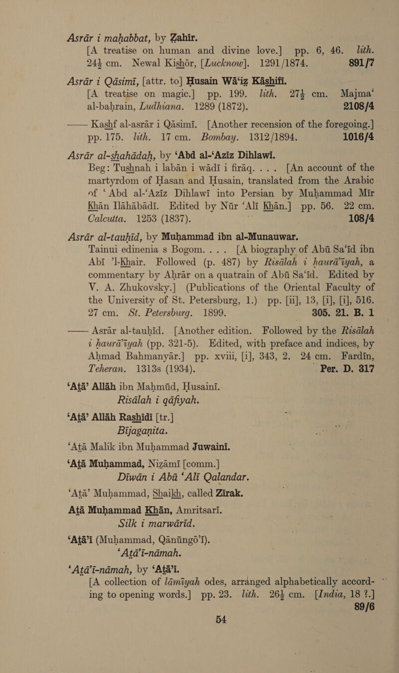 Asrar i mahabbat, by Zahir. [A treatise on human and divine love.] pp. 6, 46. ith. 244 cm. Newal Kishor, [Lucknow]. 1291/1874. 891/7 Asrar i Qasimi, [attr. to] Husain Wa‘iz Kashifi. [A treatise on magic.] pp. 199. lth. 274 cm. Majma’ al-bahrain, Ludhiana. 1289 (1872). 2108 /4 — Kashf al-asrar i Qasimi. [Another recension of the foregoing. | pp. 175. lth. 17cm. Bombay. 1312/1894. 1016/4 Asrar al-shahddah, by ‘Abd al-‘Aziz Dihlawi. Beg: Tushnah i laban i wadi i firaq. ... [An account of the THT TAOr of Hasan and Husain, crane from the Arabic. of ‘Abd al-‘Aziz Dihlawi into Persian by Muhammad Mir Khan Ilahabadi. Edited by Nir “Ali Khan.] pp. 56. 22 cm. Calcutta. 1253 (1837). | 108 /4 Asrar al-tauhid, by Muhammad ibn al-Munauwar. Tainui edinenia s Bogom.... [A biography of Abii Sa‘id ibn Abi ’l-Khair. Followed (p. 487) by Resalah 71 haur@tyah, a commentary by Ahrar on a quatrain of Abi Sa‘id. Edited by VY. A. Zhukovsky.] (Publications of the Oriental Faculty of © the University of St. Petersburg, 1.) pp. [ii], 13, [i], [1], 516. - 27 cm. St. Petersburg. 1899. 805. 21. B. 1 —— Asrar al-tauhid. [Another edition. Followed by the Resalah t haur@iyah (pp. 321-5). Edited, with preface and indices, by Ahmad Bahmanyar.] pp. xviii, [i], 343, 2. 24cm. Fardin, Teheran. 1313s (1934), ~ Per. D. 817 ‘Ata’ Allah ibn Mahmiid, Husaini. Risdlah i qafiyah. ‘Ata’ Allah Rashidi [tr.] Bijaganita. ‘Ata Malik ibn Muhammad Juwaini. ‘Ata Muhammad, Nizami [comm. | Diwan i Aba *Ali Qalandar. ‘Ata’ Muhammad, Shaikh, called Zirak. Até Muhammad Khan, Amritsari. Silk 1 marwarid. ‘Ata’i (Muhammad, Qaniingo’i). *“Ata’it-namah. ‘Atd’i-ndmah, by ‘Ata’i. [A collection of lamiyah odes, arranged alphabetically accord- ~ ing to opening words.] pp. 23. lth. 263 cm. [India, 18 ?.] 89/6