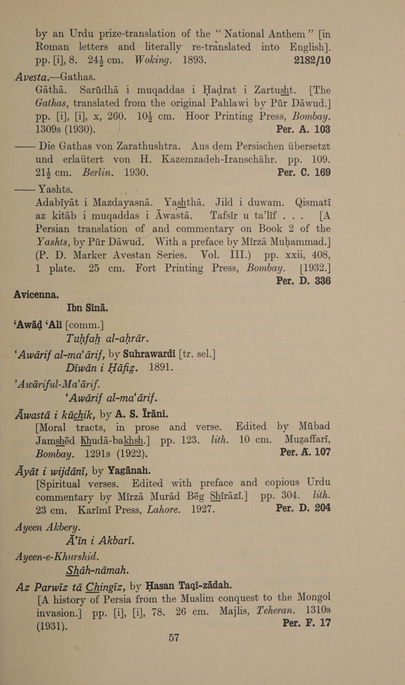 by an Urdu prize-translation of the “ National Anthem ”’ [in Roman letters and literally re-translated into English]. pp. [1],8. 245cm. Woking. 1893. 2182/10 Avesta.—Gathas. Gatha. Saridha 1 mugaddas i Hadrat i Zartusht. [The Gathas, translated from the original Pahlawi by Pir Dawud.] pp. Li], LJ, x, 260. 103 cm. Hoor Printing Press, Bombay. 1309s (1930). | Per. A. 108 . —— Die Gathas von Zarathushtra. Aus dem Persischen iibersetzt und erlatitert von H. Kazemzadeh-Ivanschihr. pp. 109.  214cm. Berlin. 1930. Per. C. 169 Yashts. } Adabiyat i Mazdayasna. Yashtha. Jild i duwam. Qismati az kitab i mugaddas i Awasté. Tafsir u ta’lif... [A Persian translation of and commentary on Book 2 of the Yashts, by Pair Dawud. With a preface by Mirza Muhammad. ] (P. D. Marker Avestan Series. Vol. III.) pp. xxu, 408, 1 plate. 25 cm. Fort Printing Press, Bombay. [1982.] Per. D. 336 Avicenna. ) Ibn Sina. ‘Awad ‘Ali [comm. | } Tuhfah al-ahrar. 3 ‘Awarif al-ma' darif, by Suhrawardi [tr. sel.] Diwan i Hafiz. 1891. ’Awariful-Ma arr. ‘Awarif al-ma' rif. Awastd i kichik, by A. 8. Trani. [Moral tracts, in prose and verse. LHdited by Miubad Jamshéd Khuda-bakhsh.] pp. 123. lth. 10 cm. Mugaffari, Bombay. 1291s (1922). Per. A. 107 _ Aydt i wijddni, by Yaganah. ) [Spiritual verses. Edited with preface and copious Urdu commentary by Mirzi Murad Bég Shirazi] pp. 304. lith. 23 cm. Karimi Press, Lahore. 1927. Per. D. 204 Ayeen Akbery. A’in i Akbari. Ayeen-e-Khurshid. Shah-namah. Az Parwiz tad Chingiz, by Hasan Taqi-zadah. [A history of Persia from the Muslim conquest to the Mongol invasion.] pp. [il], [i], 78. 26 cm. Majlis, Teheran. 1310s (1931). Per. F. 17