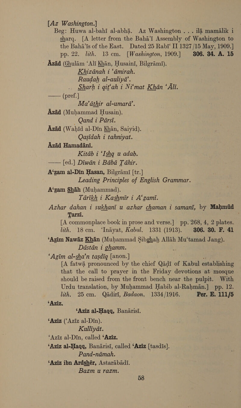 [Az Washington.] Beg: Huwa al-bahi al-abha. Az Washington ... 114 mamalik 1 sharq. [A letter from the Baha’i Assembly of Washington to the Baha'is of the East. Dated 25 Rabi‘ II 1327/15 May, 1909.] pp. 22. lth. 13 cm. [Washington, 1909.] 306. 34. A. 15 Azad (Ghulam ‘Ali Khan, Husaini, Bilgrami). Khizanah i ‘dmirah. Raudah al-auliya’. Sharh i qit‘ah i Ni‘mat Khan ‘Ali. —— (pref.] Ma’athir al-umarda’. Azad (Muhammad Husain). — Qand t Parsi. Azad (Wahid al-Din Khan, Saiyid). Qasidah 1 tahniyat. Azad Hamadani. Kitab i ‘Ishq u adab. —— [ed.] Diwan i Baba Tahir. A‘zam al-Din Hasan, Bilgrami [tr.] Leading Principles of English Grammar. A‘zam Shah (Muhammad). Tarikh 1 Kashmir i A‘zami. Azhar dahan 1 sukhani u azhar chaman i samani, by Mahmud Tarzi. [A commonplace book in prose and verse.] pp. 268, 4, 2 plates. ith. 18cm. ‘Inayat, Kabul. 1331 (1913). 306. 30. F. 41 ‘Azim Nawaz Khan (Muhammad Sibghah Allah we tamad Jang). Dastan 1. ghamm. ‘Azim al-sha’n tasdiq [anon.|] [A fatwa pronounced by the chief Qadi of Kabul establishing that the call to prayer in the Friday devotions at mosque should be raised from the front bench near the pulpit. With Urdu translation, by Muhammad Habib al-Rahman.] pp. 12. ith. 25cm. Qadiri, Badaon. 1334/1916. Per. E. 111/5 ‘Aziz. ‘Aziz al-Haqq, Banarisi. ‘Aziz (‘Aziz al-Din). Kulliyat. ‘Aziz al-Din, called ‘Aziz. ‘Aziz al-Haqq, Banarisi, called ‘Aziz [tasdis]. Pand-ndadmah. , ‘Aziz ibn Ardshér, Astarabadi. Bazm u razm.