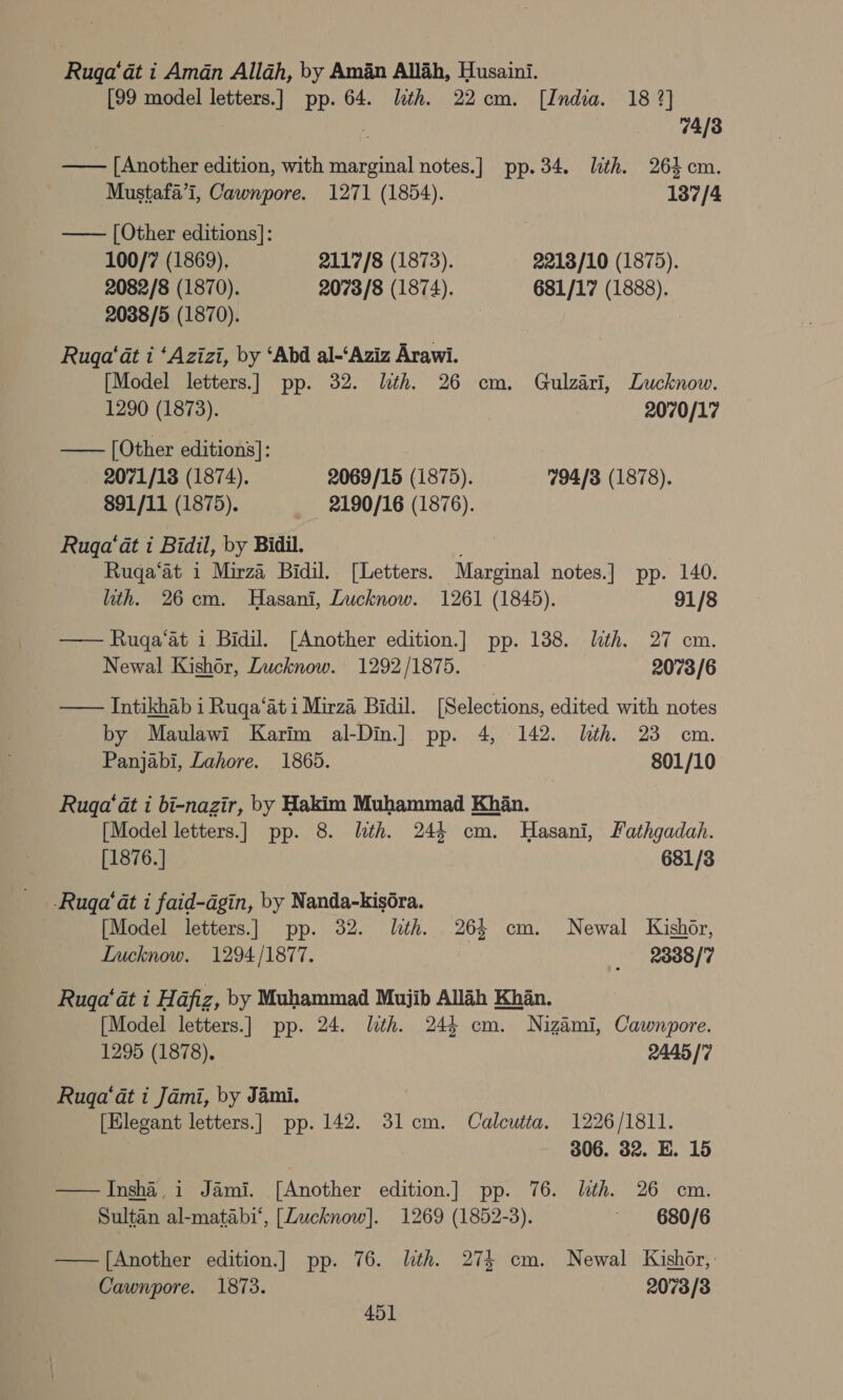 Rugqa‘at i Aman Allah, by Aman Allah, Husaini. [99 model letters.] pp. 64. lth. 22cm. [India. 18 2] 7 74/3 —— [Another edition, with marginal notes.] pp.34. lith. 264 cm. Mustafa’i, Cawnpore. 1271 (1854). 137/4 —— [Other editions]: 100/7 (1869). 2117/8 (1873). 2213/10 (1875). 2082/8 (1870). 2073/8 (1874). 681/17 (1888). 2038/5 (1870). Ruga' at i ‘Azizi, by ‘Abd al-‘Aziz Arawi. [Model letters.] pp. 32. lth. 26 cm. Gulzari, Lucknow. 1290 (1873). 2070/17 —— [Other editions]: 2071/18 (1874). 2069/15 (1875). 794/3 (1878). 891/11 (1875). _ 2190/16 (1876). Ruga‘at i Bidil, by Bidil. wi, Rugqa‘at i Mirza Bidil. [Letters. Marginal notes.] pp. 140. lth. 26cm. Hasani, Lucknow. 1261 (1845). 91/8 —— Ruga‘at i Bidil. [Another edition.] pp. 138. lith. 27 cm. Newal Kishor, Lucknow. 1292/1875. 2073/6 — Intikhab i Ruga‘ati Mirza Bidil. [Selections, edited with notes by Maulawi Karim al-Din.] pp. 4, 142. lth. 23 cm. Panjabi, Lahore. 1865. 801/10 Ruga‘at i bi-nazir, by Hakim Muhammad Khan. [Model letters.] pp. 8. lth. 244 cm. Hasani, Fathgadah. [1876.] 681/83 -Ruga‘at i faid-dgin, by Nanda-kiséra. 3 [Model letters.] pp. 32. lth. 263 cm. Newal Kishor, Lucknow. 1294/1877. _ 2888/7 Ruga‘at i Hafiz, by Muhammad Mujib Allah Khan. [Model letters.] pp. 24. lth. 244 cm. Nizami, Cawnpore. 1295 (1878). 2445 |'7 Ruqa‘at i Jami, by Jami. [Elegant letters.] pp. 142. 31cm. Calcutta. 1226/1811. 306. 32. E. 15 —Insha,i Jami. [Another edition.] pp. 76. lth. 26 cm. Sultan al-matabi‘, [Lucknow]. 1269 (1852-3). ~ -680/6 —— [Another edition.] pp. 76. lth. 273 cm. Newal Kishor,’ Cawnpore. 1873. 2073/3