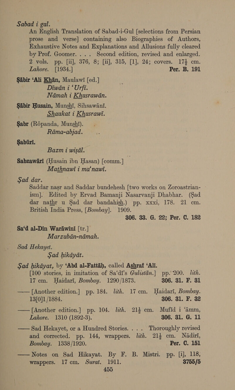 Sabad i gul. An English Translation of Sabad-i-Gul [selections from Persian prose and verse] containing also Biographies of Authors, Exhaustive Notes and Explanations and Allusions fully cleared by Prof. Goomer. . . . Second edition, revised and enlarged. 2 vols. pp. [i], 376, 8; [ii], 315, [1], 24; covers. 174 cm. Lahore. [1934.] Per. B. 191 Sabir ‘Ali Khan, Maulawi [ed.] Diwan i ‘ Urfi. Namah i Khusrawan. Sabir Husain, Munshi, Sihsawani. | Shaukat i Khusrawi. Sabr (Ropanda, Munshi). Rama-abjad. Saburi. — Bazmi wisal. Sabzawari (Husain ibn Hasan) [comm.] Mathnawi i ma‘naui. Sad dar. Saddar nasr and Saddar bundehesh [two works on Zoroastrian- ism]. Edited by Ervad Bamanji Nasarvanji Dhabhar. (Sad dar nathr u Sad dar bandahish.) pp. xxxi, 178. 21 cm. British India Press, [Bombay]. 1909. 306. 33. G. 22; Per. C. 182 Sa‘d al-Din Warawini [tr. | Marzuban-namah. Sad Hekayet. Sad hikayat. Sad hikdyat, by ‘Abd al-Fattah, called Ashraf ‘Ali. [100 stories, in imitation of Sa‘di’s Gulistan.] pp. 200. Lith. 17 cm. Haidari, Bombay. 1290/1873. 306. 31. F. 31 —— [Another edition.] pp. 184. lith. 17cm. Haidari, Bombay. 13[0]1 /1884. 306. 31. F. 32 —— [Another edition.] pp. 104. lith. 214 cm. Mufid 1 ‘amm, Lahore. 1310 (1892-3). 306. 31. G. 11 — Sad Hekayet, or a Hundred Stories... . Thoroughly revised and corrected. pp. 144, wrappers. lith. 214 cm. Nadui, Bombay. 1338/1920. Per. C. 151 ——Notes on Sad Hikayat. By F. B. Mistri. pp. [1], 118, wrappers. 17cm. Surat. 1911. 3755/5