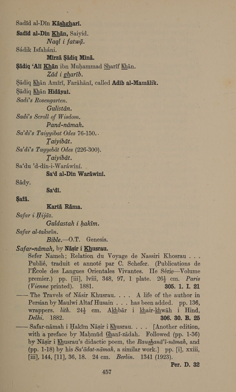 Sadid al-Din Kashghari. Sadid al-Din Khan, Saiyid. Nadl i fatwa. Sadik Isfahdni. Mirza Sadiq Mina. Sadiq ‘Ali Khan ibn Muhammad Sharif Khan. Zad i gharib. Sadiq Kh Khan Amiri, Farahani, called Adib al-Maméalik. Sadiq Khan Hidayat. Sadv’s Rosengarten. Gulistan. Sadi’s Scroll of Wisdom. - Pand-ndmah. Sadi’s Taiyyrbat Odes 76-150. . Taiyibat. | Sade’s Tayyebat Odes (226-300). Taiyibat. Sa‘du *d-din-i-Wardwini. Sa‘d al-Din Warawini. Sady. Sa‘di. Safa. Karta Rama. Safar + Hijaz. Guldastah i hakim. Safar al-takwin. Bible——O.T. Genesis. Safar-ndmah, by Nasir i Khusrau. Sefer Nameh; Relation du Voyage de Nassiri Khosrau.. . Publié, traduit et annoté par C. Schefer. (Publications de Ecole des Langues Orientales Vivantes. IIe Série—Volume premier.) pp. [ui], vii, 348, 97, 1 plate. 264 cm. Paris (Vienne printed). 1881. 305. 1. I. 21 —— The Travels of Nasir Khusrau.... A life of the author in Persian by Maulwi Altaf Husain . . . has been added. pp. 136, wrappers. lth. 244 cm. Akhbar i khair-khwah i Hind, Delhi. 1882. 306. 30. B. 25 — Safar-namah i Hakim Nasir i Khusrau. .. . [Another edition, - with a preface by Mahmiid Ghani-zadah. Followed (pp. 1-36) by Nasir i Khusrau’s didactic poem, the Raushana@’i-namah, and (pp. 1-18) by his Sa‘adat-namah, a similar work.| pp. [i], xxiii, [iit], 144, [11], 36,18. 24cm. Berlin. 1341 (1923). Per. D. 32