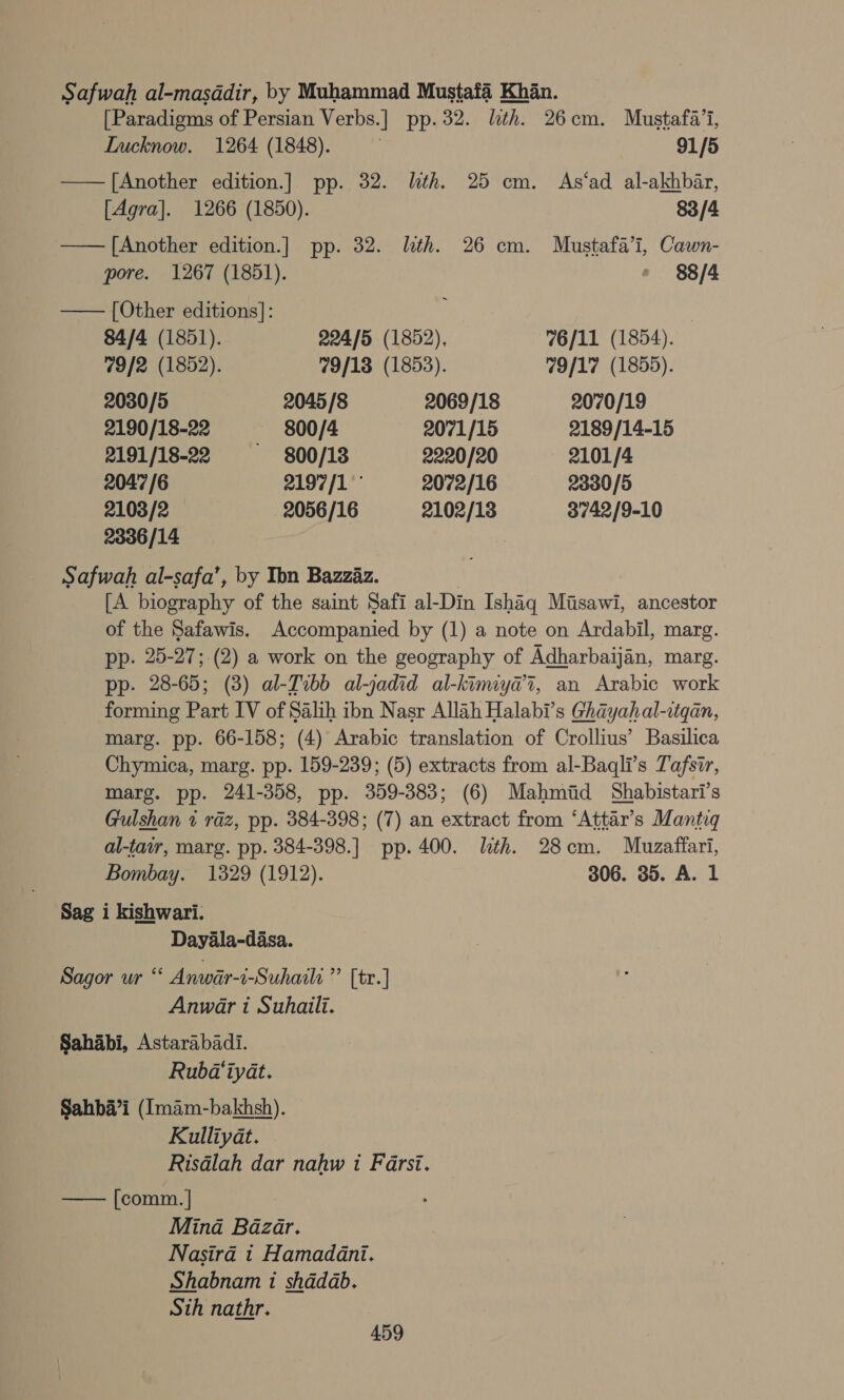 Safwah al-masddir, by Muhammad Mustafa Khan. [Paradigms of Persian Verbs.] pp.32. lth. 26cm. Mustafa’, LInucknow. 1264 (1848). 91/5 —— [Another edition.] pp. 32. lth. 25 cm. As‘ad al-akhbar, [Agra]. 1266 (1850). 83/4 —— [Another edition.] pp. 32. lth. 26 cm. Mustafa’i, Cawn- pore. 1267 (1851). &gt; 88/4 —— [Other editions]: ; | 84/4 (1851). 224/5 (1852), 76/11 (1854). 79/2 (1852). 79/18 (1853). 79/17 (1855). 2030/5 2045/8 2069/18 2070/19 2190/18-22 — -800/4 2071/15 2189/14-15 2191/18-22 800/13 2220/20 2101/4 2047/6 2197/1 2072/16 2330/5 2103/2 — 2056/16 2102/18 3742/9-10 2336/14 7 Safwah al-safa’, by Ibn Bazzaz. | [A biography of the saint Safi al-Din Ishaq Misawi, ancestor of the Safawis. Accompanied by (1) a note on Ardabil, marg. pp. 25-27; (2) a work on the geography of Adharbaijan, marg. pp. 28-65; (3) al-Tibb al-jadid al-kimiy@7, an Arabic work forming Part IV of Salih ibn Nasr Allah Halabi’s Ghayahal-atqan, marg. pp. 66-158; (4) Arabic translation of Crollius’ Basilica Chymica, marg. pp. 159-239; (5) extracts from al-Baqli’s Tafsir, marg. pp. 241-358, pp. 359-383; (6) Mahmid Shabistari’s Gulshan 2 raz, pp. 384-398; (7) an extract from ‘Attar’s Mantiq al-tair, marg. pp. 384-398.] pp. 400. lth. 28cm. Muzaffari, Bombay. 1329 (1912). 306. 35. A. 1 Sag i kishwari. Dayala-dasa. Sagor ur “‘ Anwar-i-Suhaili oltre Anwar i Suhaiili. Sahabi, Astarabadi. Rubd‘iyat. Sahba’i (Imam-bakhsh). Kulliyat. Risdlah dar nahw i Farsi. —— [comm. | Mina Bazar. Nasira t Hamadani. Shabnam i shadab. Sth nathr.