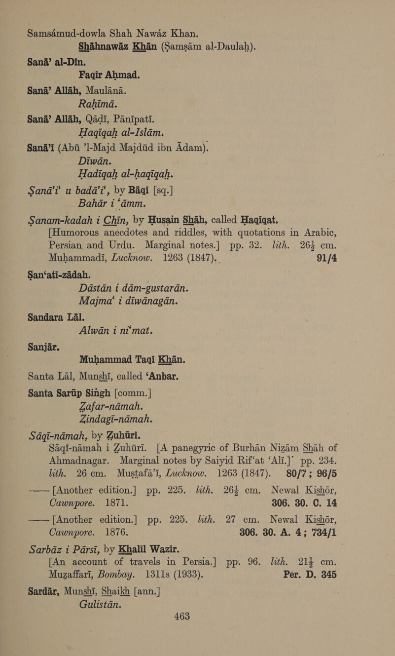 Seamid-dowla Shah Nawaz Khan. Shaihnawaz Khan (Samsam al-Daulah). Sana’ al-Din. Faqir Ahmad. Sana’ Allah, Maulana. Rahima. Sana’ Allah, Qadi, Panipati. Hagiqah al-Islam. Sana’i (Abii ’I-Majd Majdid ibn Adam). Diwan. Hadiqah al-hagiqah. Sanda’i’ u badd’i’, by Baai [sq.] Bahar i ‘damm. Sanam-kadah i Chin, by Husain Shah, called Haqiqat. {Humorous anecdotes and riddles, with quotations in Arabic, Persian and Urdu. Marginal notes.] pp. 32. lth. 264 cm. Muhammadi, Lucknow. 1263 (1847). 91/4 San‘ati-zadah. | Dastan i dam-gustaran. Majma‘ i diwdnagan. Sandara Lal. Alwan i ni‘mat. Sanjar. Muhammad Tagqi Khan. Santa Lal, Munshi, called ‘Anbar. Santa Saritip Singh [comm. | Zafar-namah. | Zindagi-ndmah. Sdgi-namah, by Zuhiri. Saqi-namah i Zuhiri. [A panegyric of Burhan Nizam Shah of Ahmadnagar. Marginal notes by Saiyid Rif‘at ‘Ali.]° pp. 234. lth. 26cm. Mustafa’i, Lucknow. 1263 (1847). 80/7; 96/5 -—— [Another edition.] pp. 225. lith. 264 cm. Newal Kishor, Cawnpore. 1871. 306. 30. C. 14 —— [Another edition.] pp. 225. lth. 27 cm. Newal Kishor, Cawnpore. 1876. 306. 30. A. 4; 7384/1 Sarbdaz i Parsi, by Khalil Wazir. [An account of travels in Persia.] pp. 96. lth. 214 cm. Muzaffari, Bombay. 1311s (1933). Per. D. 345 Sardar, Munshi, Shaikh [ann.] Gulistan.