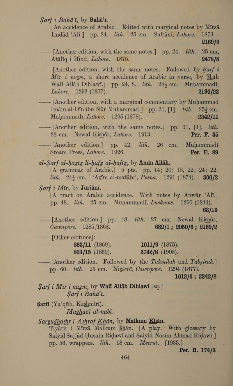 Sarf i Bahd’i, by Bahai. , [An accidence of Arabic. Edited with marginal notes by Mirza Imdad ‘Ali.] pp. 24. lth. 25cm. Sultani, Lahore. 1873. ? 2169/9 -—— [Another edition, with the same notes.] pp. 24. lth. 25 cm. Ataliq 1 Hind, Lahore. 1875. 2478/8 —— [Another edition, with the same notes. Followed by Sarf 2 Mir « nazm, a short accidence of Arabic in verse, by Shah Wali Allah Dihlawi.] pp. 24, 8. lith. 244 cm. Muhammadi, Lahore. 1293 (1877). 2190/23 —— [Another edition, with a marginal commentary by Muhammad Imam al-Din ibn Nir Muhammad.] pp. 31, i lith. 25% cm. Muhammadi, Lahore. 1295 (1878). 2342/11 —— [Another edition, with the same notes.] pp. 31, [1]. lth. 28 cm. Newal Kishor, Lahore. 1913. Per. F. 35 — ——[Another edition.] pp. 42. With. 26 cm. Muhammadi Steam Press, Lahore. 1926. Per. E. 89 al-Sarf al-haziz li-hafz al-hafiz, by Amin Allah. [A grammar of Arabic.] 5 pts. pp. 14; 20; 18, 22; 24; 22. lith. 244 cm. ‘Azim al-matabi‘, Patna. 1291 (1874). 3806/2 Sarf i Mir, by Jurjani. | [A tract on Arabic accidence. With notes by Anwar ‘Ali.] pp. 48. lth. 25cm. Muhammadi, Lucknow. 1260 (1844). 63/10 —— [Another edition.] pp. 48. lth. 27 cm. Newal Kishor, Cawnpore. 1285/1868. 682/1 ; 2050/6 ; 2169/2 —— [Other editions]: : : 863/11 (1869). 1011/9 (1875). 863/15 (1869). 3742/8 (1908). -_— [Another edition. Followed by the Takmilah and Tabsirab.] pp. 60. lath. 25cm. Nizami, Cawnpore. 1294 (1877). - 1012/6 ; 2342/8 Sarf i Mir i nazm, by Wali Allah Dihlawi [sq.] | Sarf i Baha'i. Sarfi (Ya‘qib, Kashmiri). Maghazi al-nabi. Sargudhasht i Ashraf Khan, by Malkum Khan. Tiyatir 1 Mirza Malkum Khan. [A play.’ With glossary by Saiyid Sajjad Husain Ridawi and Saiyid Nasim Ahmad Ridawi.] pp. 56, wrappers. lth. 18cm. Meerut. [1933.] Per. B. 174/38