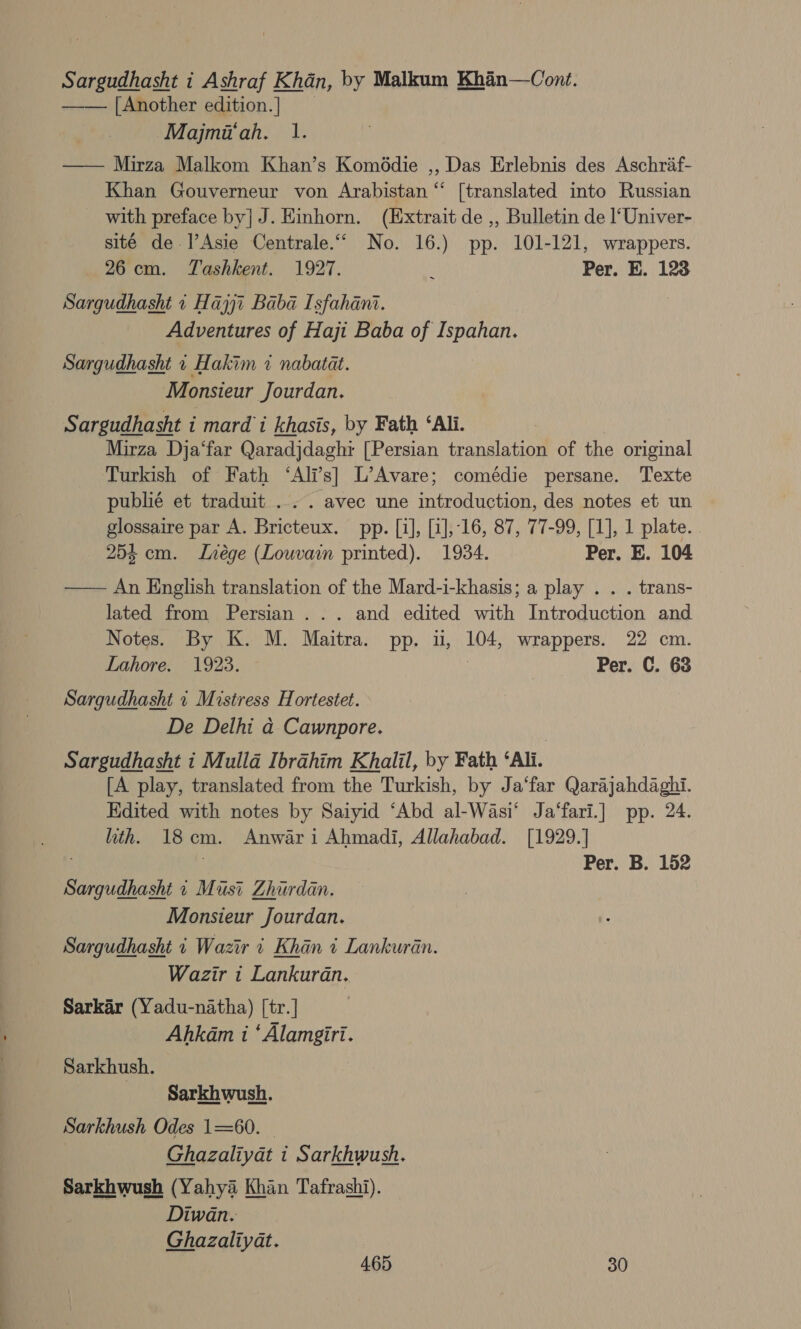 Sargudhasht i Ashraf Khan, by Malkum Khan—Cont. — — [Another edition.] | | Majmi‘ah. 1. —— Mirza Malkom Khan’s Komddie ,, Das Erlebnis des Aschraf- Khan Gouverneur von Arabistan “ [translated into Russian with preface by] J. Einhorn. (Extrait de ,, Bulletin de l‘Univer- sité de-]’Asie Centrale.“ No. 16.) pp. 101-121, wrappers. 26cm. Tashkent. 1927. : Per. E. 123 Sargudhasht 1 Hajjt Baba Isfahanz. | Adventures of Haji Baba of Ispahan. Sargudhasht 1 Hakim 7 nabatat. Monsieur Jourdan. Sargudhasht i mardi khasis, by Fath ‘Ali. Mirza Dja‘far Qaradjdaghr [Persian translation of the original Turkish of Fath ‘Ali’s] L’Avare; comédie persane. Texte publié et traduit ... . avec une introduction, des notes et un glossaire par A. Bricteux. pp. [1], [1],-16, 87, 77-99, [1], 1 plate. . 253 cm. Lvrége (Louvain printed). 1934. Per. E. 104 — An English translation of the Mard-i-khasis; a play . . . trans- lated from Persian ... and edited with Introduction and Notes. By K. M. Maitra. pp. ii, 104, wrappers. 22 cm. Lahore. 1923. Per. C. 63 Sargudhasht 1 Mistress Hortestet. De Delhi ad Cawnpore. | Sargudhasht i Mulla Ibrahim Khalil, by Fath ‘Ali. [A play, translated from the Turkish, by Ja‘far Qarajahdaghi. Edited with notes by Saiyid ‘Abd al-Wasi‘ Ja‘fari.] pp. 24. hth. 18cm. Anwar i Ahmadi, Allahabad. [1929.] Per. B. 152 Sargudhasht 1 Must Zhurdan. Monsieur Jourdan. Sargudhasht i Wazir 1 Khan i Lankuran. Wazir i Lankuran. Sarkar (Yadu-natha) [tr. | Ahkam i ‘ Alamgiri. Sarkhush. Sarkhwush. Sarkhush Odes 1=60. Ghazaliyat i Sarkhwush. Sarkhwush (Yahya Khan Tafrashi). Diwan. Ghazaliyat.