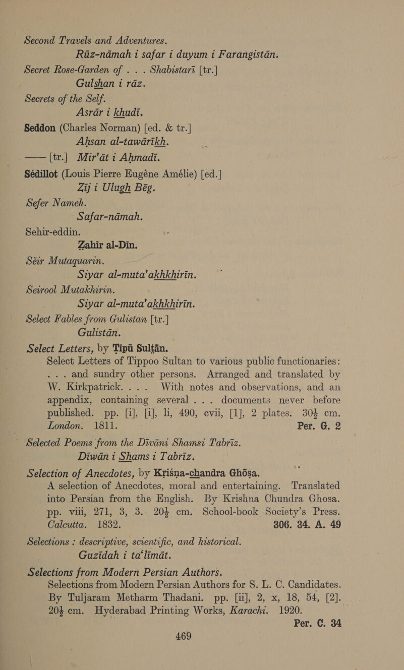 ~ Second Travels and Adventures. Riz-namah i safar i duyum i Farangistan. Secret Rose-Garden of . . . Shabistar? [tr.] ; Gulshan 1 raz. Secrets of the Self. Asrar t khudi. Seddon (Charles Norman) [ed. &amp; tr.] Ahsan al-tawarikh. _——[tr.] Muir’at i Ahmadi. Sédillot (Louis Pierre Eugéne Amélie) [ed.] Zij 1 Ulugh Bég. Sefer Nameh. - Safar-namah. Sehir-eddin. Zahir al-Din. Séw Mutaquari. _ Styar ee ne Sevrool Mutakhirin. Siyar al-muta’akhkhirin. Select Fables from Gulistan [tr.] Gulistan. Select Letters, by Tipti Sultan. appendix, containing several... documents London. 1811. Selected Poems from the Divant Shamsi Tabriz. Diwan i Shams 1 Tabriz. Selection of Anecdotes, by Krisna-chandra Ghosa. A selection of Anecdotes, moral and entertaining. Translated into Persian from the English. By Krishna Chundra Ghosa. pp. vin, 271, 3, 3.. 20$ cm. School-book Society’s Press. Calcutta. 1832. 306. 34. A. 49 Guzidah i ta‘limat. Selections from Modern Persian Authors for 8. L. C. Candidates. By Tuljaram Metharm Thadani. pp. [i], 2, x, 18, 54, [2]. 204 cm. Hyderabad Printing Works, Karachi. 1920. | Per. C. 34