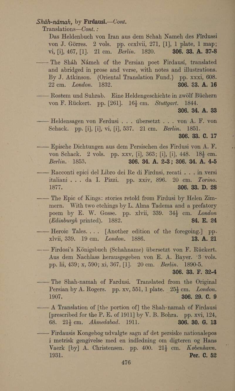 Shah-ndmah, by Firdausi.—Conze. Translations—Cont. : . Das Heldenbuch von Iran aus dem Schah Nameh des Firdussi von J. Gérres. 2 vols. pp. cexlvu, 271, [1], 1 plate, 1 map; vi, [1], 467, [1]. 21cm. Berlin. 1820. 306. 33. A. 37-8 —— The Shah Ndmeh of the Persian poet Firdausi, translated and abridged in prose and verse, with notes and illustrations. By J. Atkinson. (Oriental Translation Fund.) pp. xxxi, 608. 22cm. London. 1832. 306. 33. A. 16 —— Rostem und Suhrab. Eine Heldengeschichte in zw6lf Buchern von F. Rickert. pp. [261]. 164 cm. Stuttgart. 1844. | 306. 34. A. 33 —— Heldensagen von Ferdusi . . . tibersetzt . .. von A. F. von Schack. pp. [4], [1], vi, [2], 537. 21 cm. Berlin. 1851. | | 306. 33. C. 17 —— Epische Dichtungen aus dem Persischen des Firdusi von A. F. von Schack. 2 vols. pp. xxv, [1], 363; [1], [1], 448. 183 cm. Berlin. 1853. 306. 34. A. 2-3; 306. 34. A. 4-5 Racconti epici del Libro dei Re di Firdusi, recati . . . in versi — Italiani... da IL. Pizzi. pp. xxiv, 896. 20 cm. Tordno. | 1ST. 306. 33. D. 28° —— The Epic of Kings: stories retold from Firdusi by Helen Zim- mern. With two etchings by L. Alma Tadema and a prefatory poem by EH. W. Gosse. pp. xlvu, 339. 344 cm. London  (Edinburgh printed). 1882. 84. BE. 24 —— Heroic Tales.... [Another edition of the foregoing.] pp. xlvu, 339. 19cm. London. 1886. 138. A. 21 —— Firdosi’s Koénigsbuch (Schahname) tibersetzt von F. Rickert. Aus dem Nachlass herausgegeben von E. A. Bayer. ~3 vols. pp: lii, 489; x, 590; xi, 367, [1]. 20cm. Berlin. 1890-5. — | 306. 33. F. 32-4 —— The Shah-namah of Fardusi. Translated from the Original Persian by A. Rogers. pp. xv, 551, 1 plate. 253 cm. London. 1907. 306. 29. C. 9 —— A Translation of [the portion of] the Shah-namah of Firdausi [prescribed for the P. E. of 1911] by V. B. Bohra. pp. xvi, 124, 68. 214 cm. Ahmedabad. 1911. 806. 30. G. 18 —— Firdausis Kongebog udvalgte sagn af det persiske nationalepos i metrisk gengivelse med en indledning om digteren og Hans Vaerk [by] A. Christensen. pp. 400. 214 cm. Kobenhavn. 1931. Per. C. 52