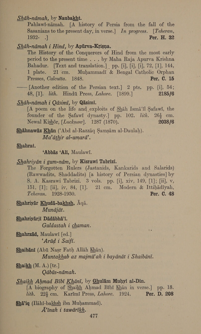 Shah-ndmah, by Naubakht. Pahlawi-namah. [A history of Persia from the fall of the Sasanians to the present day, in verse.| In progress. [Teheran, 1932- .] Per. H. 32 Shah-namah i Hind, by Apirva-Krisna. The History of the Conquerors of Hind from the most early period to the present time . . . by Maha Raja Apurva Krishna Bahadur. [Text and fe or | EDP alesis wore aeabl) LAA, 1 plate. 21 cm. Muhammadi &amp; Bengal Catholic Orphan Presses, Calcutta. 1848. Per. C. 15 ———[Another edition of the Persian text.] 2 pts. pp. [i], 54; 48, [1]. lth. Hindi Press, Lahore. [1899.] 2185/6 SAah-namah i Qasimi, by Qasimi. [A poem on the life and exploits of Shah Isma‘il Safawi, the founder of the Safawi dynasty.] pp. 102. lth. 265 cm. Newal Kishor, [Lucknow]. 1287 (1870). 2038/6 Shahnawaz Khan (‘Abd al-Razzaq Samsam al- Daulah). Ma’athir al-umara’. Shahrat. ‘Abbas ‘Ali, Maulawi. Shahriyan i gum-nam, by Kisrawi Tabrizi. The Forgotten Rulers (Jastanids, Kankarids and Salarids) (Rawwadits, Shaddadits) [a history of Persian dynasties] by S. A. Kasrawi Tabrizi. 3 vols. pp. [i], xiv, 149, [1]; [ul], v, 151, [1]; [uJ], iv, 84, [1]. 21 cm. Modern &amp; Ittihadiyah, Teheran. 1928-1930. Per. C. 48 Shahriyar Khuda-bakhsh, Aqa. Munajat. Shahriyarii Dadabha’i. Guldastah i chaman. Shahrzad, Maulawi [ed.] ‘Arid i Saifi. Shaibani (Abi Nasr Fath Allah Khan). Muntakhab az majmi‘ah i baydnat i Shaibani. Shaikh (M. A.) [tr.] Qabiis-namah. Shaikh Ahmad Bibi Khani, by Ghulim Muhyi al-Din. [A biography of Shaikh Ahmad Bibi Khan in verse.] pp. 18. lith. 224 cm. Karimi Press, Lahore. 1924. Per. D. 208 Shi’iq (Ilahi-bakhsh ibn Muhammad). , A’inah i tawarikh. ATT