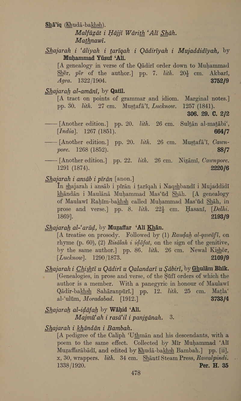 Sha’iq (Khuda-bakhsh). Malfizat i Hajji Warith ‘Ali Shah. Mathnawi. Shajarah i ‘dliyah i tariqgah i Qddiriyah i Mujaddidiyah, by Muhammad Yusuf ‘Ali. [A genealogy in verse of the Qadiri order down to Muhammad Sher, pir of the author.] pp. 7. lith. 204 cm. Akbari, Agra. 1322/1904. 3752/9 Shajarah al-amadni, by Qatil. [A tract on points of grammar and idiom. Marginal notes.] pp. 30. lith. 27 cm. Mustafa’i, Lucknow. 1257 (1841). | 306. 29. C. 2/2 —— [Another edition. ] pp. 20. lth. 26 cm. . Sultan al-matabi‘, [India]. 1267 (1851). _ 664/7 —— [Another edition.] pp. 20. lith. 26 cm. Mustafa’, Cawn- pore. 1268 (1852). ual | 88/7 —— [Another edition.] pp. 22. lth. 26cm. Nigami, Cawnpore. — 1291 (1874). 2220/6 Shajarah i ansdab 1 piran (anon. | In shajarah 1 1 ansab i piran 1 tariqah i Naqshbandi i 1 Mujaddidi khandan i Maulana Muhammad Mas‘id Shah. [A genealogy of Maulawi Rahim-bakhsh called Muhammad Mas‘id Shah, in prose and verse.] pp. 8. lth. 224 cm. MHasani, [Delhi. 1869]. | 2198/9 Shajarah al-‘arid, by Muzaffar ‘Ali Khan. [A treatise on prosody. Followed by (1) Raudah al-qawafi, on rhyme (p. 60), (2) Resalah « idafat, on the sign of the genitive, by the same author.] pp. 86. lth. 26 cm. Newal Kishor, [Lucknow]. 1290/1873. é 2109/9 Shajarahi Chishti u Qadiri u Qalandari u Sabiri, by Ghulam Bhik. [Genealogies, in prose and verse, of the Sifi orders of which the author is a member. With a panegyric in honour of Maulawi Qadir-bakhsh Saharanpiri.] pp. 12. lth. 25 cm. Matla’ al-‘ulim, Moradabad. [1912.] 3733/4 Shajarah al-iddfah by Wahid ‘Ali. Majmi‘ah i rasd’il i panjgdnah, 3. Shajarah i khandan i Bambah, [A pedigree of the Caliph ‘Uthman and his descendants, with a poem to the same effect. Collected by Mir Muhammad ‘Ali Muzaffarabadi, and edited by Khuda-bakhsh Bambah.] pp. [ii], x, 30, wrappers. lth. 34cm. ShantiSteam Press, Rawalpindt. 1338 /1920. Per. H. 35