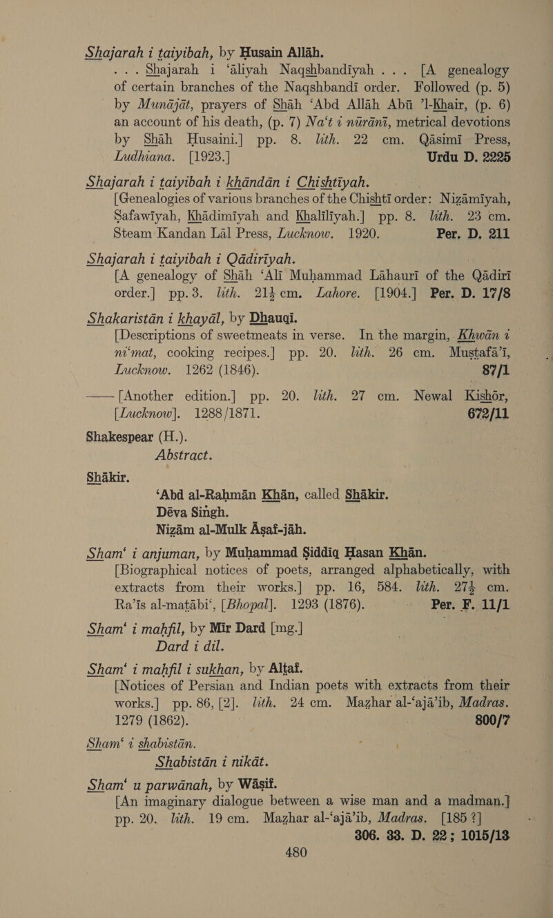 Shajarah i taiyibah, by Husain Allah. . Shajarah i ‘aliyah Naqshbandiyah ... [A genealogy of certain branches of the Naqshbandi order. Followed (p. 5) by Munajat, prayers of Shah ‘Abd Allah Abi ’1-Khair, (p. 6) an account of his death, (p. 7) Na‘t « nurani, metrical devotions by Shah MHusaini.] pp. 8. lth. 22 cm. Qasimi Press, Indhiana. [1923.] Urdu D. 2225 Shajarah i taiyibah t khandan i Chishtiyah. [Genealogies of various branches of the Chishti order: N izamiyah, Safawiyah, Khadimiyah and Khaliliyah.] pp. 8. lth. 23 cm. Steam Kandan Lal Press, Lucknow. 1920. Per, D. 211 Shajarah i taiyibah i Qdadiriyah. [A genealogy of Shah ‘Ali Muhammad Lahauri of the Qadirt order.] pp.3. lith. 214em. Lahore. [1904.] Per. D. 17/8 Shakaristan i khayal, by Dhauai. [Descriptions of sweetmeats in verse. In the margin, Khwan 1 — ni‘mat, cooking recipes.] pp. 20. lth. 26 cm. Mustafa’i, Lucknow. 1262 (1846). } 87/1 —— [Another edition.] pp. 20. lth. 27 cm. Newal Kishér, [Lucknow]. 1288/1871. 672/11 Shakespear (H.). Abstract. Shakir. ‘Abd al-Rahman Khan, called Shakir. Déva Singh. Nizam al-Mulk Asaf-jah. Sham‘ i anjuman, by Muhammad Siddiq Hasan Khan. [Biographical notices of poets, arranged alphabetically, with extracts from their works.] pp. 16, 584. lth. 274 cm. Ra’is al-matabi‘’, [Bhopal]. 1293 (1876). Per. F.ALf1 Sham‘ i mahfil, by Mir Dard [mg.] Dard 1 dil. | Sham‘ i mahfil i sukhan, by Altaf. [Notices of Persian and Indian poets with extracts from their works.| pp. 86, [2]. lth. 24 cm. Mazhar al-‘aja’ib, Madras. 1279 (1862). 7 | 800/7 Sham‘ 1 shabistan. : . | Shabistan i nikat. Sham’ u parwanah, by Wasif. [An imaginary dialogue between a wise man and a madman.} pp. 20. lith. 19cm. Mazhar al-‘aja’ib, Madras. [185 ?] 306. 33. D. 22; 1015/13