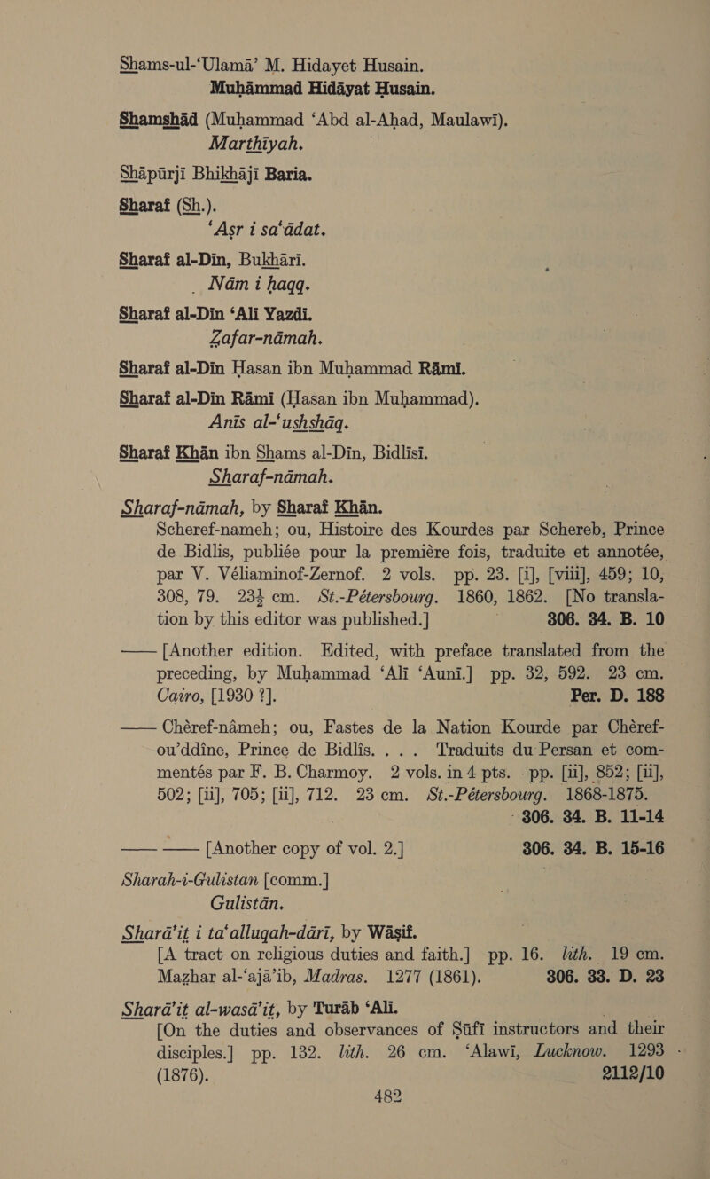 Shams-ul-‘Ulama’ M. Hidayet Husain. Muhammad Hidayat Husain. Shamshad (Muhammad ‘Abd al-Ahad, Maulawi). Marthiyah. | Shapitirji Bhikhaji Baria. Sharaf (Sh.). “Asr 1 sa‘ddat. Sharaf al-Din, Bukhari. _ Nam i haqgq. Sharaf al-Din ‘Ali Yazdi. Zafar-namah. Sharaf al-Din Hasan ibn Muhammad Rami. Sharaf al-Din Rami (Hasan ibn Muhammad). Anis al-‘ushshaq. Sharaf Khan ibn Shams al-Din, Bidlisi. Sharaf-namah. Sharaf-ndmah, by Sharaf Khan. Scheref-nameh; ou, Histoire des Kourdes par Schereb, Prince de Bidlis, publi¢ée pour la premiére fois, traduite et annotée, par V. Véliaminof-Zernof. 2 vols. pp. 23. [i], [viii], 459; 10, 308, 79. 234 cm. St.-Pétersbourg. 1860, 1862. [No transla- tion by this editor was published. | | 806. 34. B. 10 —— [Another edition. Edited, with preface translated from the preceding, by Muhammad ‘Ali ‘Auni.] pp. 32, 592. 23 cm. Cairo, [1930 2]. Per. D. 188 —— Chéref-nameh; ou, Fastes de la Nation Kourde par Chéref- ou’ddine, Prince de Bidlis. ... Traduits du Persan et com- mentés par F, B.Charmoy. 2 vols. in 4 pts. - pp. [ii], 852; [1], 502; [1], 705; [11], 712. 23 cm. St. -Pétersbourg. 1868-1875. - 306. 34. B. 11-14 —— —— [Another copy of vol. 2.] 306. 34. B. 15-16 Sharah-i-Gulistan [comm. | Gulistan. Shara’it i ta‘allugah-dari, by Wasit. [A tract on religious duties and faith.] pp. 16. ith. 19° em. Mazhar al-‘aja’ib, Madras. 1277 (1861). 306. 33. D. 23 Shara@it al-wasa’it, by Turab ‘Ali. [On the duties and observances of Safi imstructors and their disciples.] pp. 182. lith. 26 cm. ‘Alawi, Lucknow. 1293 - (1876). 2112/10