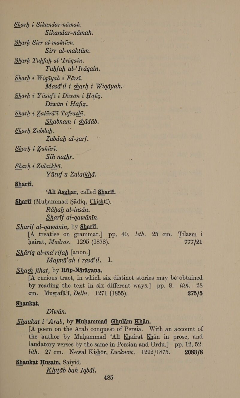 Sharh « Sikandar-namah. Stkandar-namah. Sharh Sirr al-maktum. Sirr al-maktim. Sharh Tuhfah al-‘Iraqain. Tuhfah al-‘Irdqain. Sharh « Wiqayah 2 Farsi. Masa’il i sharh t Wiqayah- Sharh i Yusuft + Diwan 1 Hafiz. Diwan i Hafiz. Sharh « Zahira?t Tafrashi. Shabnam i shadab. Sharh Zubdah. Zubdah al-sarf. Sharh 7 Zuhuri. Sth nathr. Sharh 1 Zulaikha. Yusuf u Zulaikha. Sharif. ‘Ali Asghar, called Sharif. Sharif (Muhammad Sadiq, Chishti). Rahah al-insan. Sharif al-qawdnin. Sharif al-qgawdnin, by Sharif. [A treatise on grammar.] pp. 40. lth. 25 cm. Tilasm i hairat, Madras. 1295 (1878). | 7070([21 sharig al-ma‘rifah [anon.] Majmi'ah i rasa’il. 1. Shash jihat, by Rip-Narayana. [A curious tract, in which six distinct stories may be’ obtained by reading the text in six different ways.] pp. 8. lth. 28 em. Mustafa’i, Delhi. 1271 (1855). 2775/5 Shaukat. Diwan. Shaukat i ‘Arab, by Muhammad Ghulaim Khan. [A poem on the Arab conquest of Persia. With an account of the author by Muhammad ‘Ali Khairat Khan in prose, and laudatory verses by the same in Persian and Urdu.] pp. 12, 52. lith. 27cm. Newal Kishor, Lucknow. 1292/1875. 2083/8 Shaukat Husain, Saiyid. | Khitab bah Iqbal.