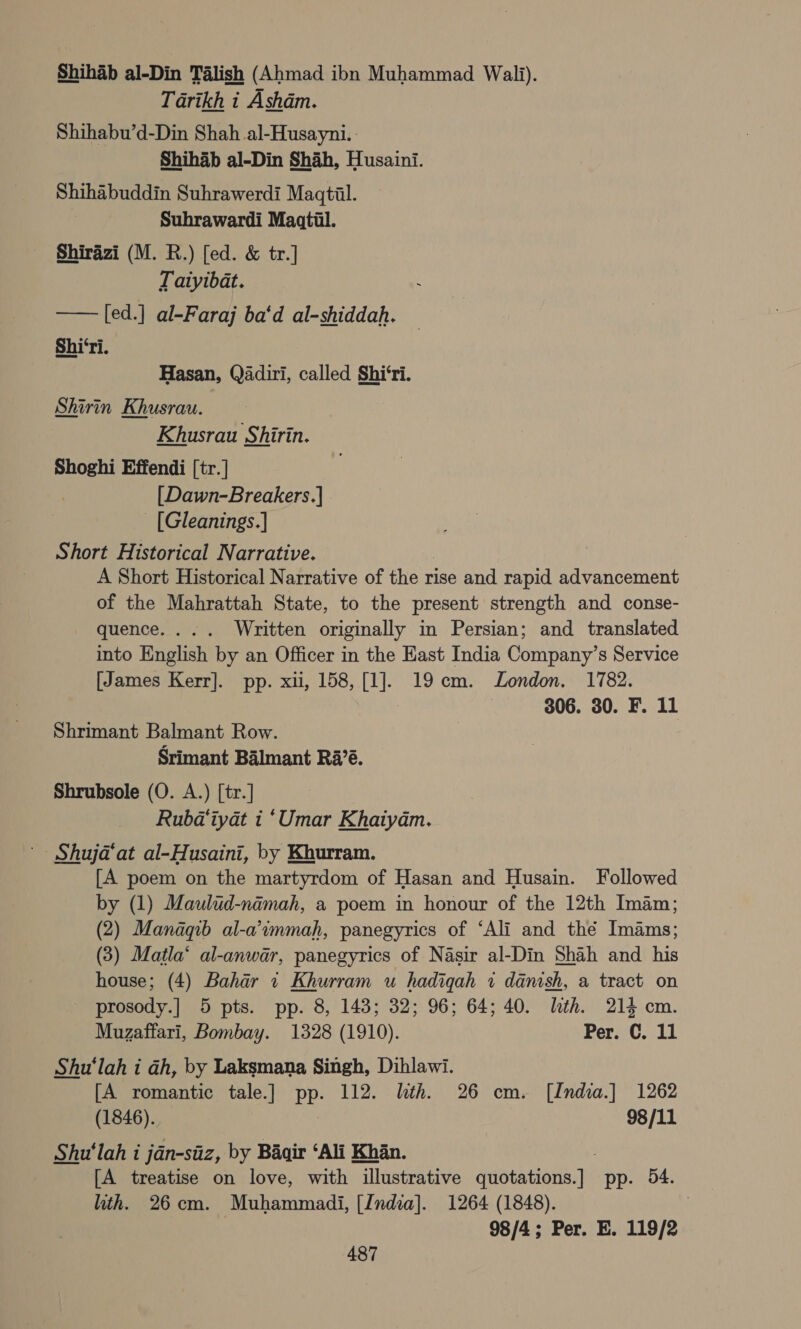 Shihab al-Din Talish (Ahmad ibn Muhammad Wali). Tarikh i Asham. Shihabu’d-Din Shah al-Husayni. | Shihab al-Din Shah, Husaini. Shihabuddin Suhrawerdi Maqtil.  Suhrawardi Maatil. Shirazi (M. R.) [ed. &amp; tr.] Tatyibat. [ed.] al-Faraj ba‘d al-shiddah. Shi‘ri. Hasan, Qadiri, called Shi‘ri. Shirin Khusrau. Khusrau Shirin. Shoghi Effendi [tr.] [Dawn-Breakers.] . - [Gleanings.] Short Historical Narrative. | A Short Historical Narrative of the rise and rapid advancement of the Mahrattah State, to the present strength and conse- quence... . Written originally in Persian; and translated into English by an Officer in the East India Company’s Service [James Kerr]. pp. xu, 158, [1]. 19cm. London. 1782. 3 306. 30. F. 11 Shrimant Balmant Row. Srimant Balmant Ra’é. Shrubsole (O. A.) [tr.] Rubd‘iyat i ‘Umar Khaiyam. Shujad‘at al-Husaini, by Khurram. [A poem on the martyrdom of Hasan and Husain. Followed by (1) Maulud-nimah, a poem in honour of the 12th Imam; (2) Manaqb al-a’immah, panegyrics of ‘Ali and thé Imams; (3) Matla‘ al-anwar, panegyrics of Nasir al-Din Shah and his house; (4) Bahar i Khurram u hadiqah i danish, a tract on prosody.] 5 pts. pp. 8, 143; 32; 96; 64; 40. lth. 214 cm. Muzaffari, Bombay. 1328 (1910). Per. ©. 11 Shu'‘lah i ah, by Laksmana Singh, Dihlawi. [A romantic tale.] pp. 112. lth. 26 cm. [India.] 1262 (1846). 98/11 Shu'‘lah i jdn-siiz, by Baqir ‘Ali Khan. ; [A treatise on love, with illustrative quotations.] pp. 54. ith. 26cm. Muhammadi, [India]. 1264 (1848). 98/4; Per. E. 119/2