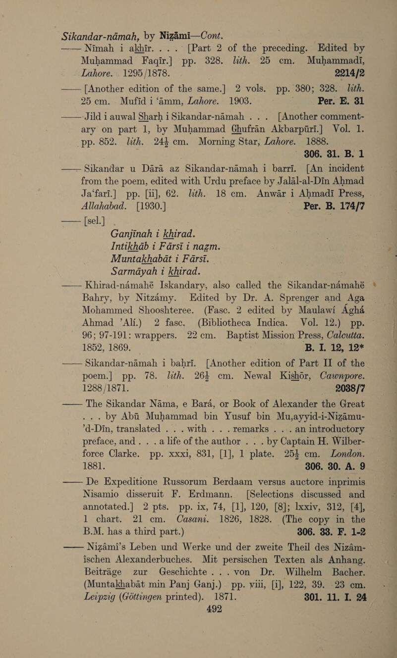 —— Nimah i akhir.... [Part 2 of the preceding. Edited by Muhammad Fagir.] pp. 328. lith. 25 cm. Muhammadi, Lahore. . 1295/1878. 2214/2 —— [Another edition of the same.] 2 vols. pp. 380; 328. lith. 25 cm. . Mufid i ‘amm, Lahore. 1903. Per. E. 31 ——-Jild i auwal Sharh i Sikandar-namah ... [Another comment- ary on part 1, by Muhammad Ghufran Akbarpiri.] Vol. 1. pp. 852. lath. 244 cm. Morning Star, Lahore. 1888. — 806. 31. B. 1 —— Sikandar u Dara az Sikandar-namah i barri. [An incident from the poem, edited with Urdu preface by Jalal-al-Din Ahmad Ja‘fari.] pp. [i], 62. lth. 18 cm. Anwar 1 Ahmadi Press, . Allahabad. [1930.] Per. B. 174/7 —— [sel.] , | Ganjinah 1 khirad. Intikhab i Farsi i nazm. Muntakhabat i Farsi. Sarmayah 1 khirad. —— Khirad-namahé Iskandary, also called the Sikandar- ndmahe Bahry, by Nitzamy. Edited by Dr. A. Sprenger and Aga — Mohammed Shooshteree. (Fasc. 2 edited by Maulawi Agha. ° Ahmad ’Ali.) 2 fasc. (Bibliotheca Indica. Vol. 12.) pp. ~ 96; 97-191: wrappers. 22cm. Baptist Mission Press, Calcutta. 1852, 1869. B. I. 12, 12* —— Sikandar-namah i bahri. [Another edition of Part IL of the poem.] pp. 78. lth. 264 cm. Newal Kishor, Cawnpore. 1288 /1871. 2088/7 —— The Sikandar Nama, e Bara, or Book of Alexander the Great . by Abi Muhammad bin Yusuf bin Mu,ayyid-i-Nizamu- ’d-Din, translated . . . with . . . remarks . . . an introductory preface, and. . . a life of the author . . . by Captain H. Wilber- force Clarke. pp. xxxi, 831, [1], 1 plate. 254 cm. London. 1881. 306. 80. A. 9 —— De Expeditione Russorum Berdaam versus auctore inprimis Nisamio disseruit F. Erdmann. [Selections discussed and annotated.] 2 pts. pp. ix, 74, [1], 120, [8]; lxxiv, 312, [4], 1 chart. 21 cm. Casani. 1826, 1828. (The copy in the B.M. has a third part.) 306. 33. F. 1-2 —— Nizami’s Leben und Werke und der zweite Theil des Nizdm- ischen Alexanderbuches. Mit persischen Texten als Anhang. Beitrage zur Geschichte...von Dr. Wilhelm Bacher. (Muntakhabat min Panj Ganj.) pp. vii, [i], 122, 39. 23 cm. Leipzig (Gottingen printed). 1871. 301. 11. I. 24